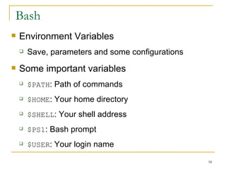 Bash Environment Variables  Save, parameters and some configurations  Some important variables $PATH : Path of commands  $HOME : Your home directory  $SHELL : Your shell address  $PS1 : Bash prompt  $USER : Your login name  