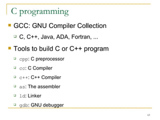C programming  GCC: GNU Compiler Collection  C, C++, Java, ADA, Fortran, ... Tools to build C or C++ program  cpp : C preprocessor  cc : C Compiler  c++ : C++ Compiler  as : The assembler  ld : Linker  gdb : GNU debugger  