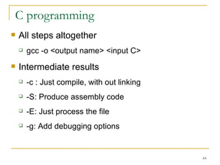 C programming  All steps altogether gcc -o <output name> <input C> Intermediate results  -c : Just compile, with out linking  -S: Produce assembly code -E: Just process the file  -g: Add debugging options  