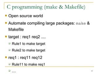 C programming (make & Makefile)  Open source world  Automate compiling large packages:  make  & Makefile  target : req1 req2 .... Rule1 to make target  Rule2 to make target  req1 : req11 req12 Rule11 to make req1 .... 