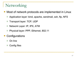Networking  Most of network protocols are implemented in Linux Application layer: bind, apache, sendmail, ssh, ftp, NFS Transport layer: TCP, UDP Network Layer: IP, IPX, ATM Physical layer: PPP, Ethernet, 802.11 Configurations On line Config files 