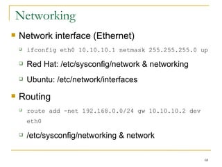 Networking  Network interface (Ethernet)‏ ifconfig eth0 10.10.10.1 netmask 255.255.255.0 up Red Hat: /etc/sysconfig/network & networking Ubuntu: /etc/network/interfaces Routing route add -net 192.168.0.0/24 gw 10.10.10.2 dev eth0  /etc/sysconfig/networking & network  