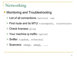 Networking  Monitoring and Troubleshooting List of all connections:  netstat -an Find route and its MTU:  tracepath, traceroute Check liveness:  ping   Your machine ip traffic:  iptraf   Sniffer:  tcpdum, ethereal Scanners:  nmap, amap, ... 