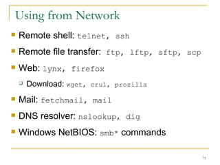 Using from Network  Remote shell:  telnet, ssh Remote file transfer:  ftp, lftp, sftp, scp Web:  lynx, firefox Download:  wget, crul, prozilla  Mail:  fetchmail, mail DNS resolver:  nslookup, dig Windows NetBIOS:  smb*  commands 