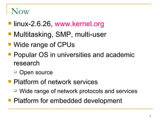 Now  linux-2.6.26,  www.kernel.org  Multitasking, SMP, multi-user Wide range of CPUs Popular OS in universities and academic research Open source  Platform of network services Wide range of network protocols and services Platform for embedded development  