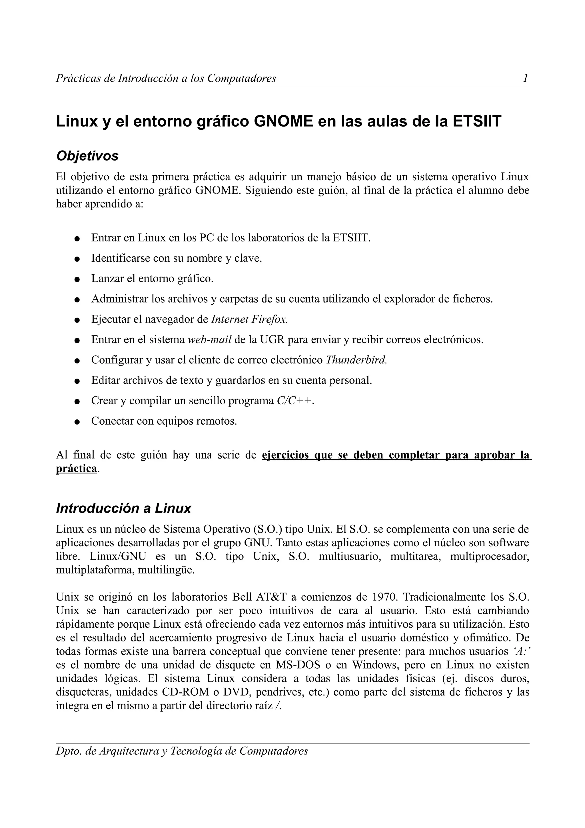 Prácticas de Introducción a los Computadores                                                     1


Linux y el entorno gráfico GNOME en las aulas de la ETSIIT

Objetivos
El objetivo de esta primera práctica es adquirir un manejo básico de un sistema operativo Linux
utilizando el entorno gráfico GNOME. Siguiendo este guión, al final de la práctica el alumno debe
haber aprendido a:

   ●   Entrar en Linux en los PC de los laboratorios de la ETSIIT.
   ●   Identificarse con su nombre y clave.
   ●   Lanzar el entorno gráfico.
   ●   Administrar los archivos y carpetas de su cuenta utilizando el explorador de ficheros.
   ●   Ejecutar el navegador de Internet Firefox.
   ●   Entrar en el sistema web-mail de la UGR para enviar y recibir correos electrónicos.
   ●   Configurar y usar el cliente de correo electrónico Thunderbird.
   ●   Editar archivos de texto y guardarlos en su cuenta personal.
   ●   Crear y compilar un sencillo programa C/C++.
   ●   Conectar con equipos remotos.

Al final de este guión hay una serie de ejercicios que se deben completar para aprobar la
práctica.


Introducción a Linux
Linux es un núcleo de Sistema Operativo (S.O.) tipo Unix. El S.O. se complementa con una serie de
aplicaciones desarrolladas por el grupo GNU. Tanto estas aplicaciones como el núcleo son software
libre. Linux/GNU es un S.O. tipo Unix, S.O. multiusuario, multitarea, multiprocesador,
multiplataforma, multilingüe.

Unix se originó en los laboratorios Bell AT&T a comienzos de 1970. Tradicionalmente los S.O.
Unix se han caracterizado por ser poco intuitivos de cara al usuario. Esto está cambiando
rápidamente porque Linux está ofreciendo cada vez entornos más intuitivos para su utilización. Esto
es el resultado del acercamiento progresivo de Linux hacia el usuario doméstico y ofimático. De
todas formas existe una barrera conceptual que conviene tener presente: para muchos usuarios ‘A:’
es el nombre de una unidad de disquete en MS-DOS o en Windows, pero en Linux no existen
unidades lógicas. El sistema Linux considera a todas las unidades físicas (ej. discos duros,
disqueteras, unidades CD-ROM o DVD, pendrives, etc.) como parte del sistema de ficheros y las
integra en el mismo a partir del directorio raíz /.


Dpto. de Arquitectura y Tecnología de Computadores
 