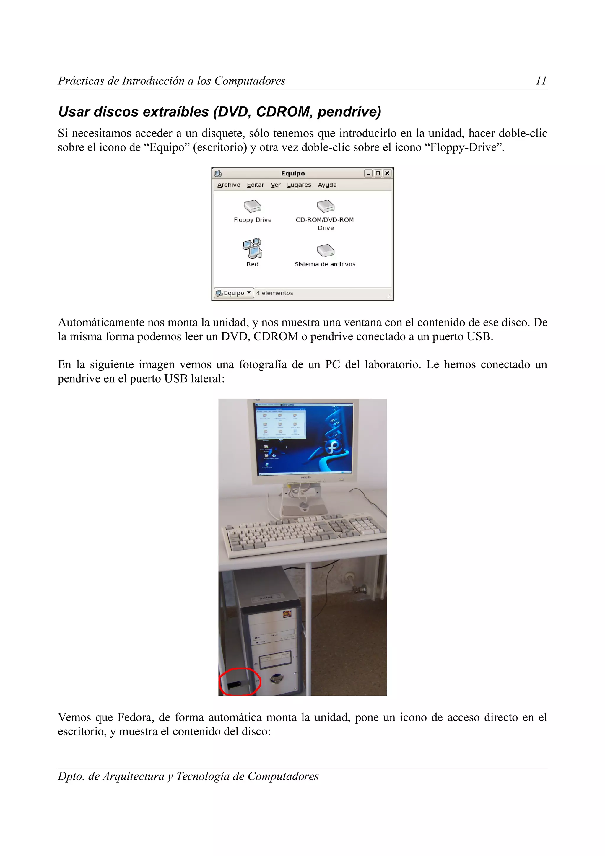 Prácticas de Introducción a los Computadores                                                   11

Usar discos extraíbles (DVD, CDROM, pendrive)
Si necesitamos acceder a un disquete, sólo tenemos que introducirlo en la unidad, hacer doble-clic
sobre el icono de “Equipo” (escritorio) y otra vez doble-clic sobre el icono “Floppy-Drive”.




Automáticamente nos monta la unidad, y nos muestra una ventana con el contenido de ese disco. De
la misma forma podemos leer un DVD, CDROM o pendrive conectado a un puerto USB.

En la siguiente imagen vemos una fotografía de un PC del laboratorio. Le hemos conectado un
pendrive en el puerto USB lateral:




Vemos que Fedora, de forma automática monta la unidad, pone un icono de acceso directo en el
escritorio, y muestra el contenido del disco:


Dpto. de Arquitectura y Tecnología de Computadores
 