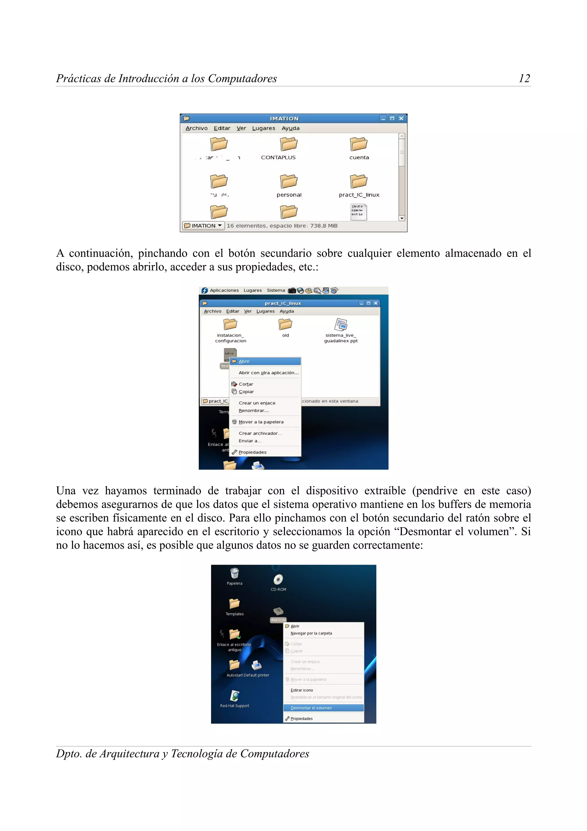 Prácticas de Introducción a los Computadores                                                    12




A continuación, pinchando con el botón secundario sobre cualquier elemento almacenado en el
disco, podemos abrirlo, acceder a sus propiedades, etc.:




Una vez hayamos terminado de trabajar con el dispositivo extraíble (pendrive en este caso)
debemos asegurarnos de que los datos que el sistema operativo mantiene en los buffers de memoria
se escriben físicamente en el disco. Para ello pinchamos con el botón secundario del ratón sobre el
icono que habrá aparecido en el escritorio y seleccionamos la opción “Desmontar el volumen”. Si
no lo hacemos así, es posible que algunos datos no se guarden correctamente:




Dpto. de Arquitectura y Tecnología de Computadores
 