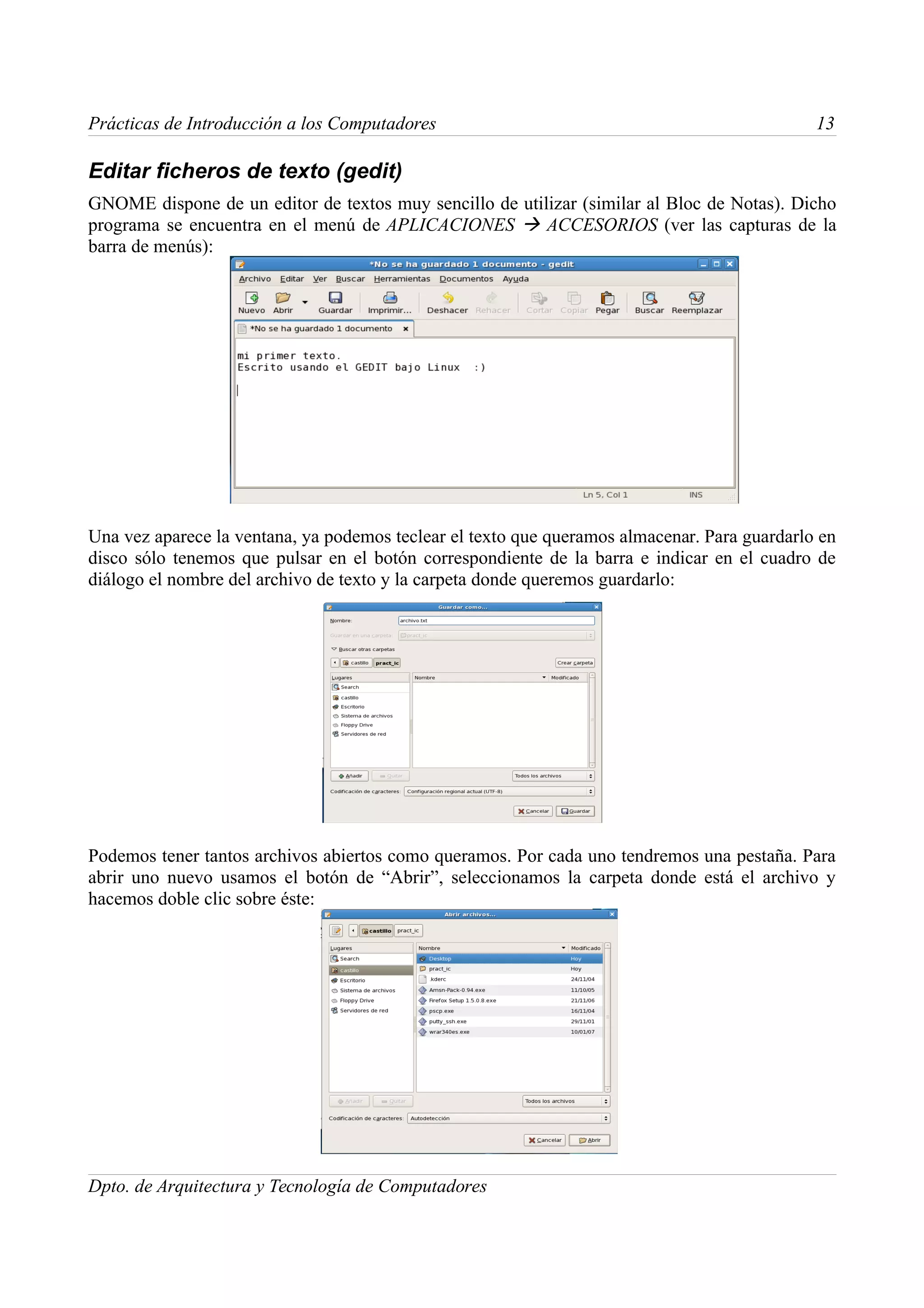 Prácticas de Introducción a los Computadores                                                  13

Editar ficheros de texto (gedit)
GNOME dispone de un editor de textos muy sencillo de utilizar (similar al Bloc de Notas). Dicho
programa se encuentra en el menú de APLICACIONES  ACCESORIOS (ver las capturas de la
barra de menús):




Una vez aparece la ventana, ya podemos teclear el texto que queramos almacenar. Para guardarlo en
disco sólo tenemos que pulsar en el botón correspondiente de la barra e indicar en el cuadro de
diálogo el nombre del archivo de texto y la carpeta donde queremos guardarlo:




Podemos tener tantos archivos abiertos como queramos. Por cada uno tendremos una pestaña. Para
abrir uno nuevo usamos el botón de “Abrir”, seleccionamos la carpeta donde está el archivo y
hacemos doble clic sobre éste:




Dpto. de Arquitectura y Tecnología de Computadores
 