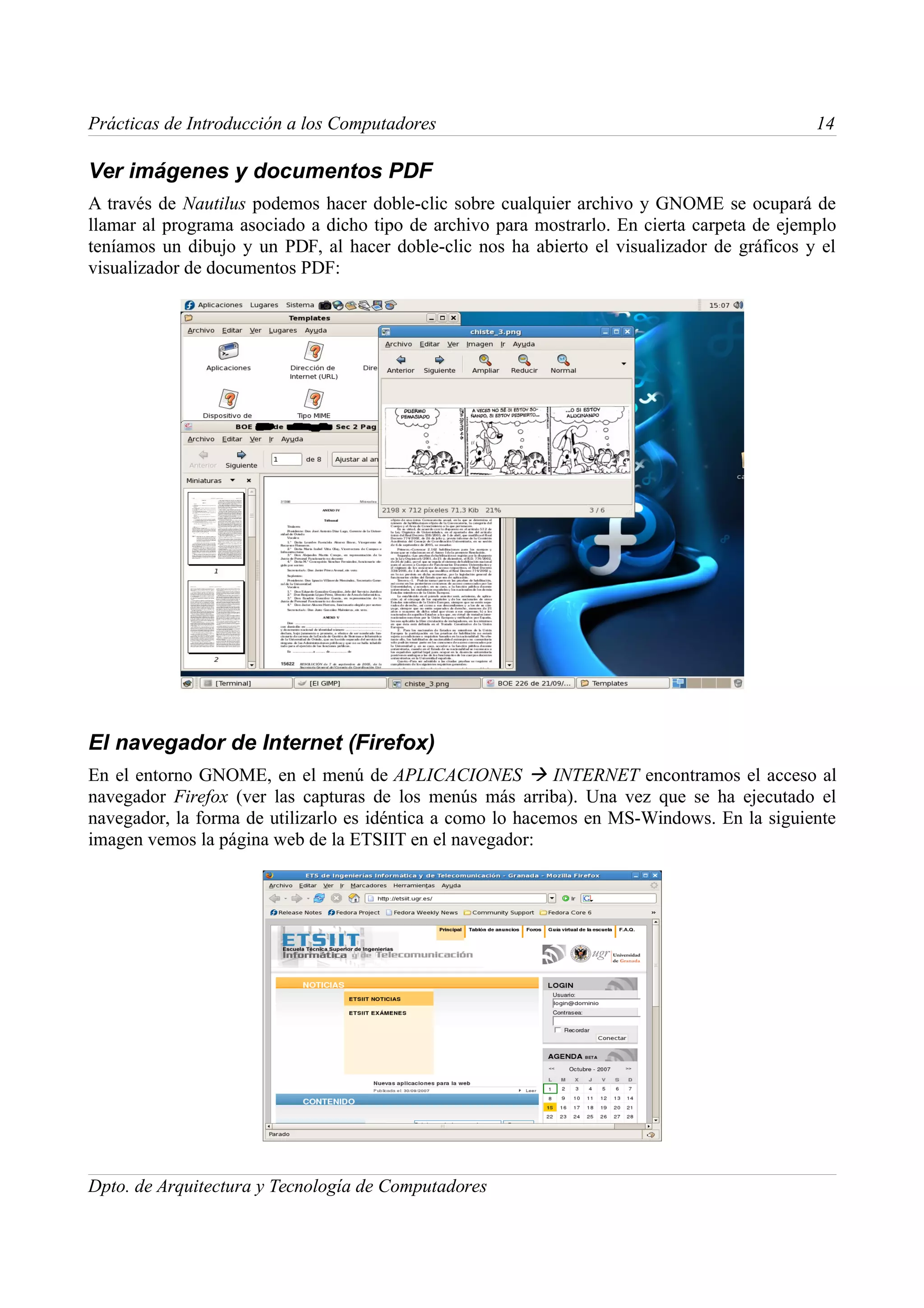 Prácticas de Introducción a los Computadores                                                 14

Ver imágenes y documentos PDF
A través de Nautilus podemos hacer doble-clic sobre cualquier archivo y GNOME se ocupará de
llamar al programa asociado a dicho tipo de archivo para mostrarlo. En cierta carpeta de ejemplo
teníamos un dibujo y un PDF, al hacer doble-clic nos ha abierto el visualizador de gráficos y el
visualizador de documentos PDF:




El navegador de Internet (Firefox)
En el entorno GNOME, en el menú de APLICACIONES  INTERNET encontramos el acceso al
navegador Firefox (ver las capturas de los menús más arriba). Una vez que se ha ejecutado el
navegador, la forma de utilizarlo es idéntica a como lo hacemos en MS-Windows. En la siguiente
imagen vemos la página web de la ETSIIT en el navegador:




Dpto. de Arquitectura y Tecnología de Computadores
 