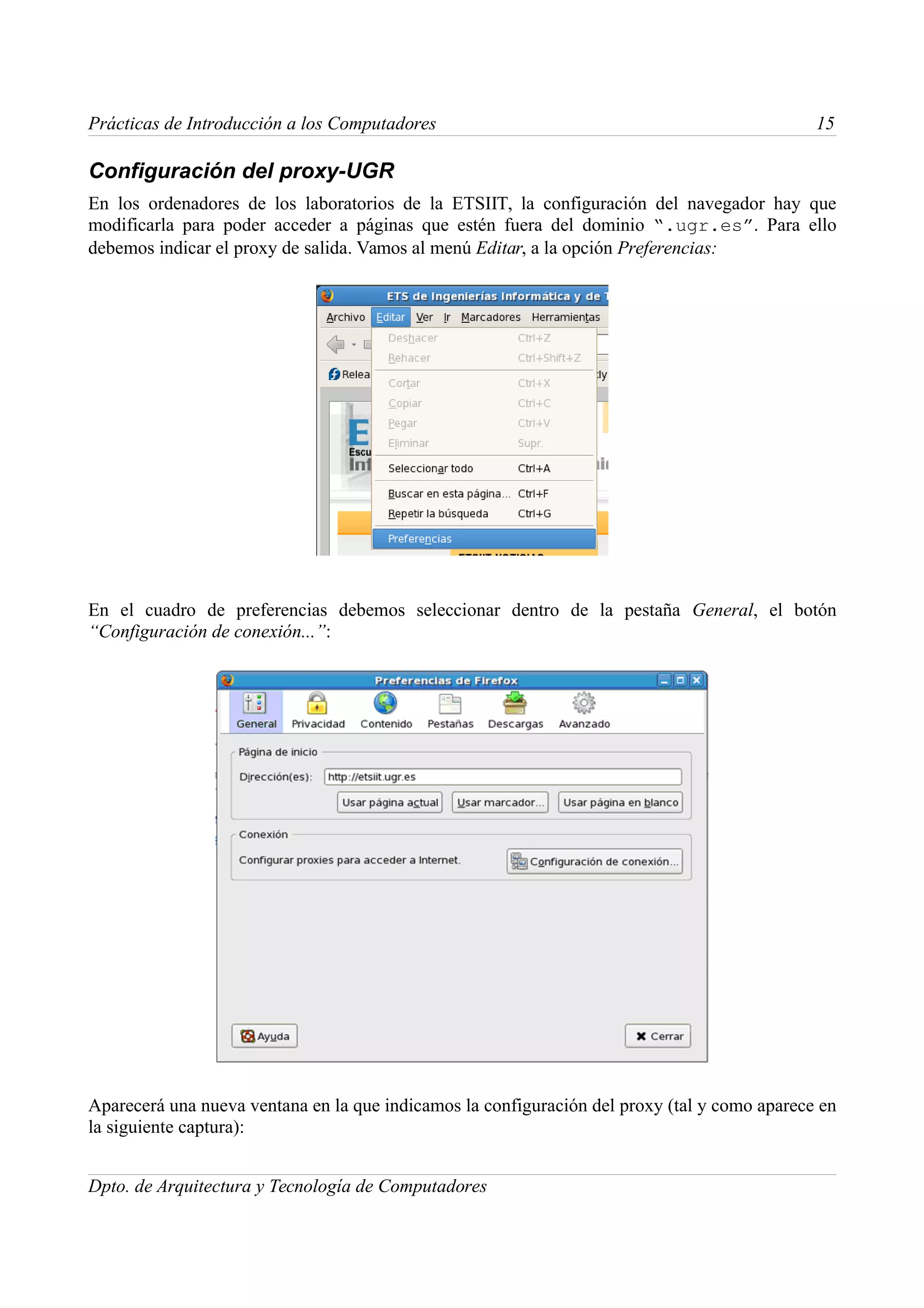 Prácticas de Introducción a los Computadores                                                  15

Configuración del proxy-UGR
En los ordenadores de los laboratorios de la ETSIIT, la configuración del navegador hay que
modificarla para poder acceder a páginas que estén fuera del dominio “.ugr.es”. Para ello
debemos indicar el proxy de salida. Vamos al menú Editar, a la opción Preferencias:




En el cuadro de preferencias debemos seleccionar dentro de la pestaña General, el botón
“Configuración de conexión...”:




Aparecerá una nueva ventana en la que indicamos la configuración del proxy (tal y como aparece en
la siguiente captura):


Dpto. de Arquitectura y Tecnología de Computadores
 