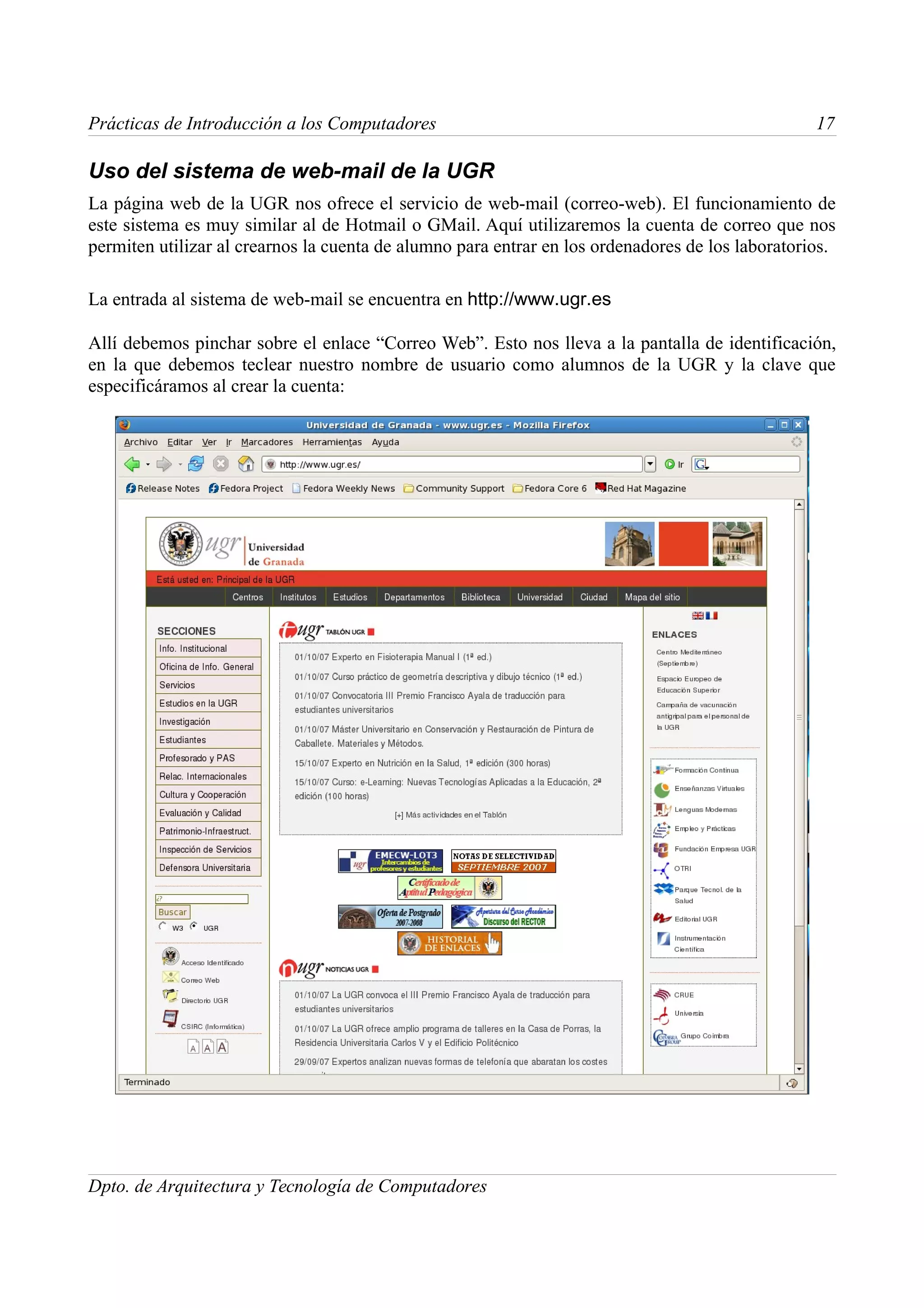 Prácticas de Introducción a los Computadores                                                      17

Uso del sistema de web-mail de la UGR
La página web de la UGR nos ofrece el servicio de web-mail (correo-web). El funcionamiento de
este sistema es muy similar al de Hotmail o GMail. Aquí utilizaremos la cuenta de correo que nos
permiten utilizar al crearnos la cuenta de alumno para entrar en los ordenadores de los laboratorios.

La entrada al sistema de web-mail se encuentra en http://www.ugr.es

Allí debemos pinchar sobre el enlace “Correo Web”. Esto nos lleva a la pantalla de identificación,
en la que debemos teclear nuestro nombre de usuario como alumnos de la UGR y la clave que
especificáramos al crear la cuenta:




Dpto. de Arquitectura y Tecnología de Computadores
 