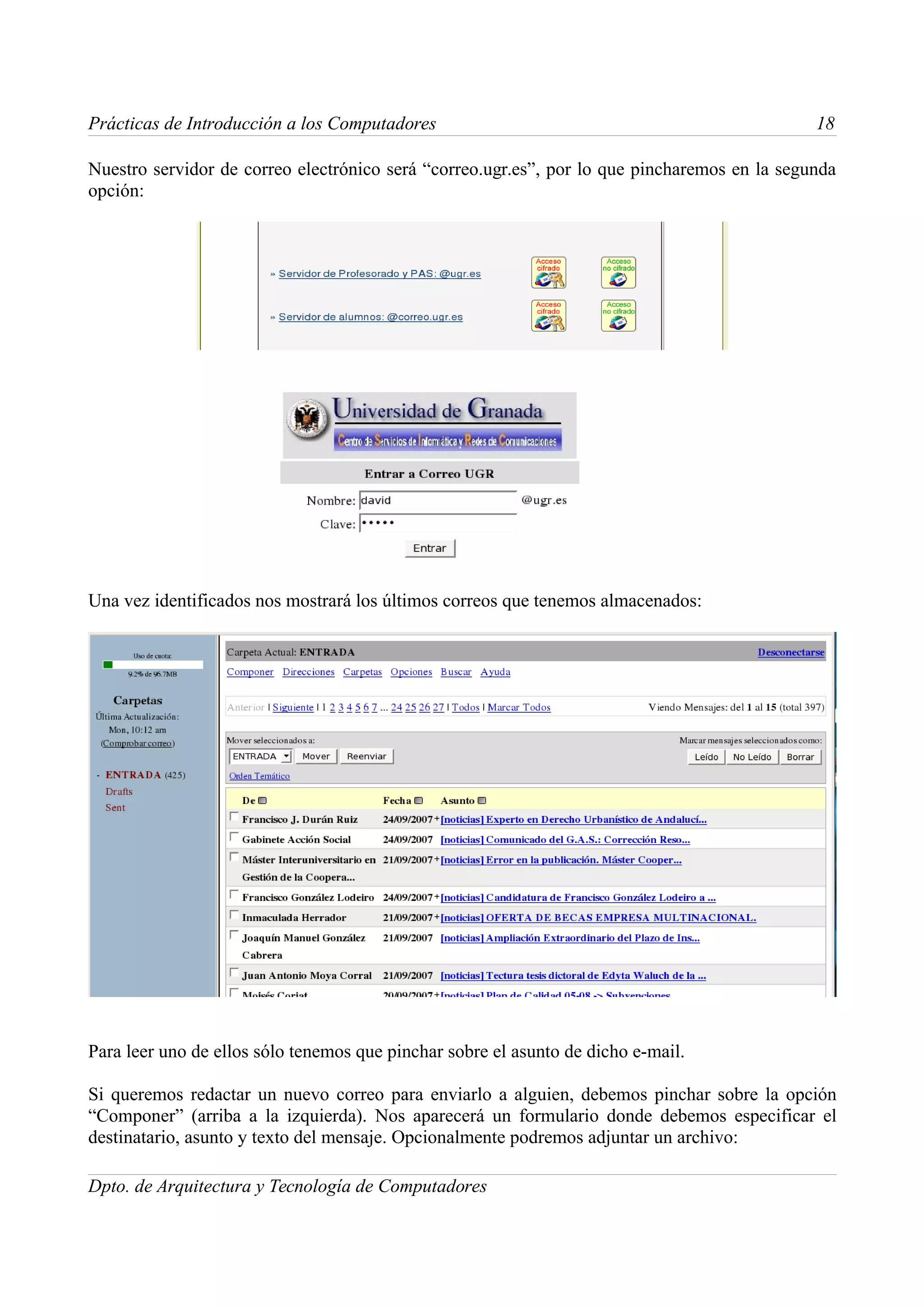 Prácticas de Introducción a los Computadores                                                  18

Nuestro servidor de correo electrónico será “correo.ugr.es”, por lo que pincharemos en la segunda
opción:




Una vez identificados nos mostrará los últimos correos que tenemos almacenados:




Para leer uno de ellos sólo tenemos que pinchar sobre el asunto de dicho e-mail.

Si queremos redactar un nuevo correo para enviarlo a alguien, debemos pinchar sobre la opción
“Componer” (arriba a la izquierda). Nos aparecerá un formulario donde debemos especificar el
destinatario, asunto y texto del mensaje. Opcionalmente podremos adjuntar un archivo:

Dpto. de Arquitectura y Tecnología de Computadores
 