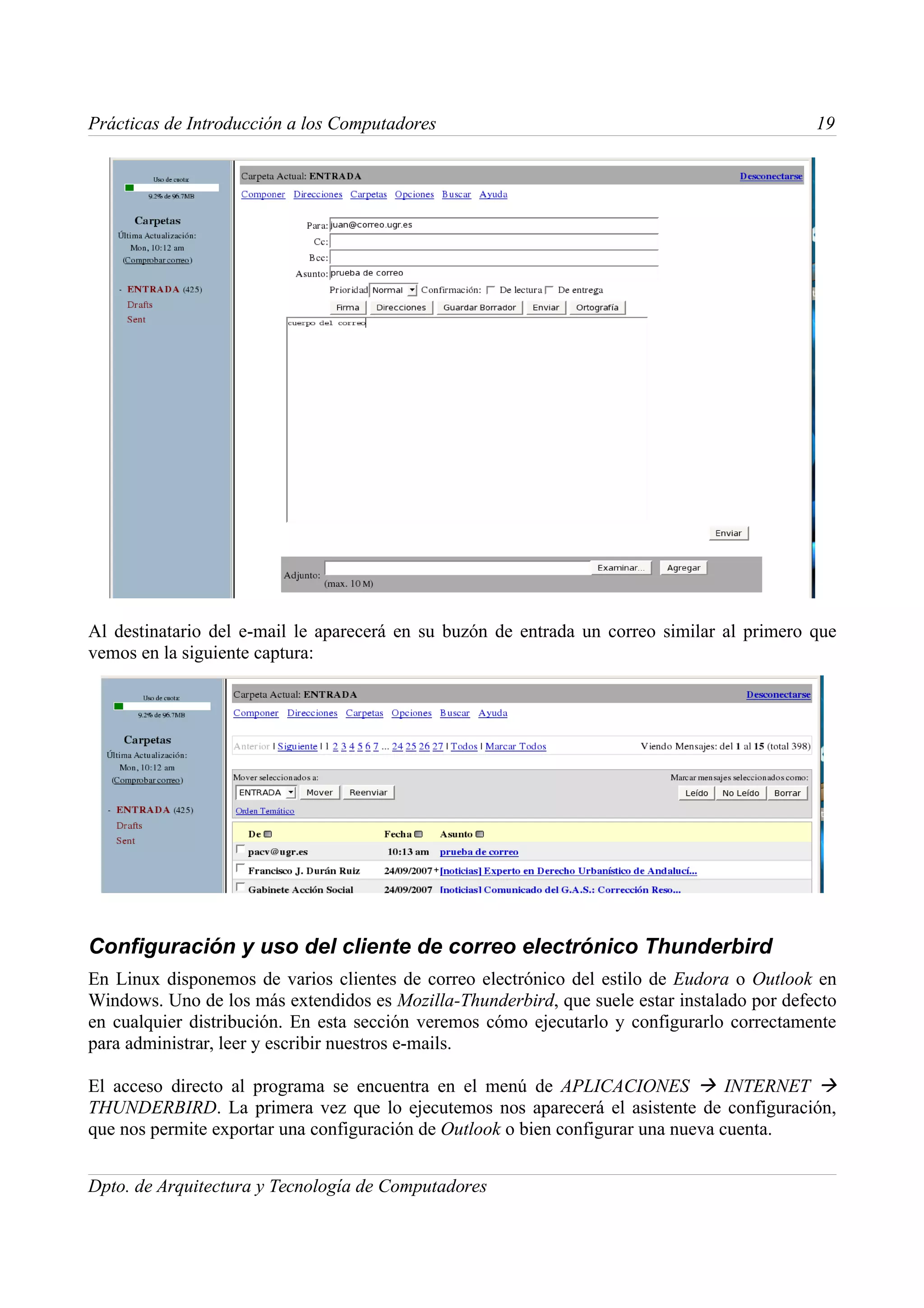 Prácticas de Introducción a los Computadores                                                 19




Al destinatario del e-mail le aparecerá en su buzón de entrada un correo similar al primero que
vemos en la siguiente captura:




Configuración y uso del cliente de correo electrónico Thunderbird
En Linux disponemos de varios clientes de correo electrónico del estilo de Eudora o Outlook en
Windows. Uno de los más extendidos es Mozilla-Thunderbird, que suele estar instalado por defecto
en cualquier distribución. En esta sección veremos cómo ejecutarlo y configurarlo correctamente
para administrar, leer y escribir nuestros e-mails.

El acceso directo al programa se encuentra en el menú de APLICACIONES  INTERNET 
THUNDERBIRD. La primera vez que lo ejecutemos nos aparecerá el asistente de configuración,
que nos permite exportar una configuración de Outlook o bien configurar una nueva cuenta.


Dpto. de Arquitectura y Tecnología de Computadores
 