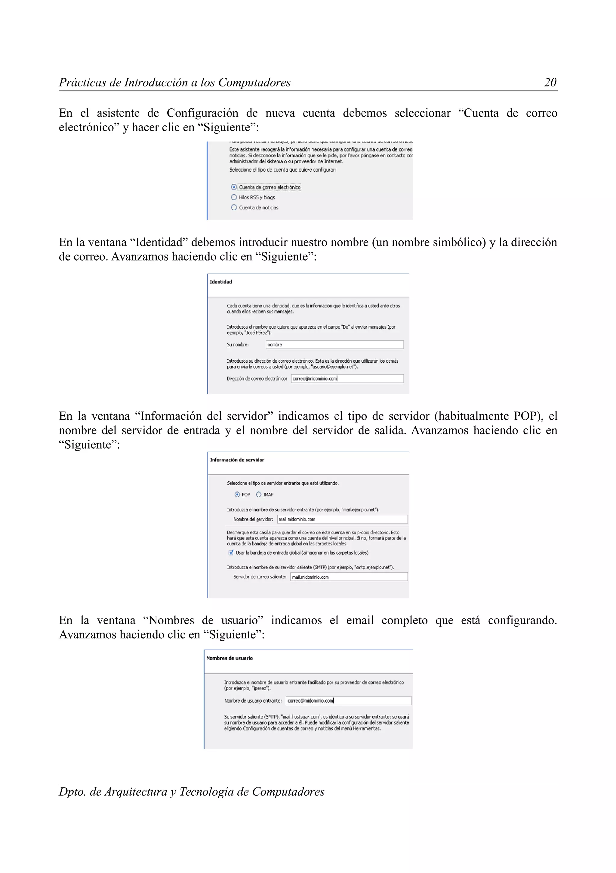 Prácticas de Introducción a los Computadores                                                 20

En el asistente de Configuración de nueva cuenta debemos seleccionar “Cuenta de correo
electrónico” y hacer clic en “Siguiente”:




En la ventana “Identidad” debemos introducir nuestro nombre (un nombre simbólico) y la dirección
de correo. Avanzamos haciendo clic en “Siguiente”:




En la ventana “Información del servidor” indicamos el tipo de servidor (habitualmente POP), el
nombre del servidor de entrada y el nombre del servidor de salida. Avanzamos haciendo clic en
“Siguiente”:




En la ventana “Nombres de usuario” indicamos el email completo que está configurando.
Avanzamos haciendo clic en “Siguiente”:




Dpto. de Arquitectura y Tecnología de Computadores
 
