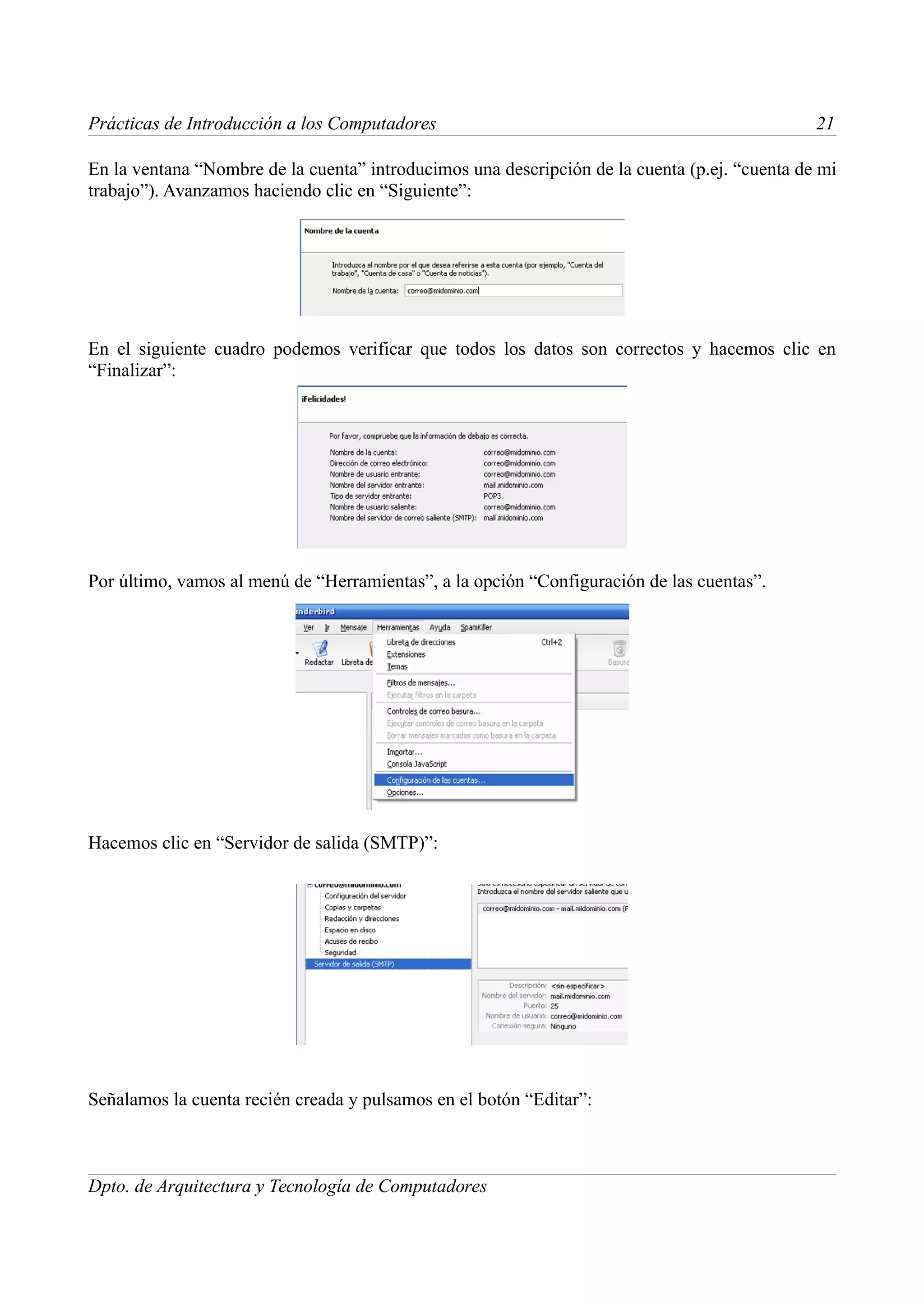 Prácticas de Introducción a los Computadores                                                   21

En la ventana “Nombre de la cuenta” introducimos una descripción de la cuenta (p.ej. “cuenta de mi
trabajo”). Avanzamos haciendo clic en “Siguiente”:




En el siguiente cuadro podemos verificar que todos los datos son correctos y hacemos clic en
“Finalizar”:




Por último, vamos al menú de “Herramientas”, a la opción “Configuración de las cuentas”.




Hacemos clic en “Servidor de salida (SMTP)”:




Señalamos la cuenta recién creada y pulsamos en el botón “Editar”:



Dpto. de Arquitectura y Tecnología de Computadores
 