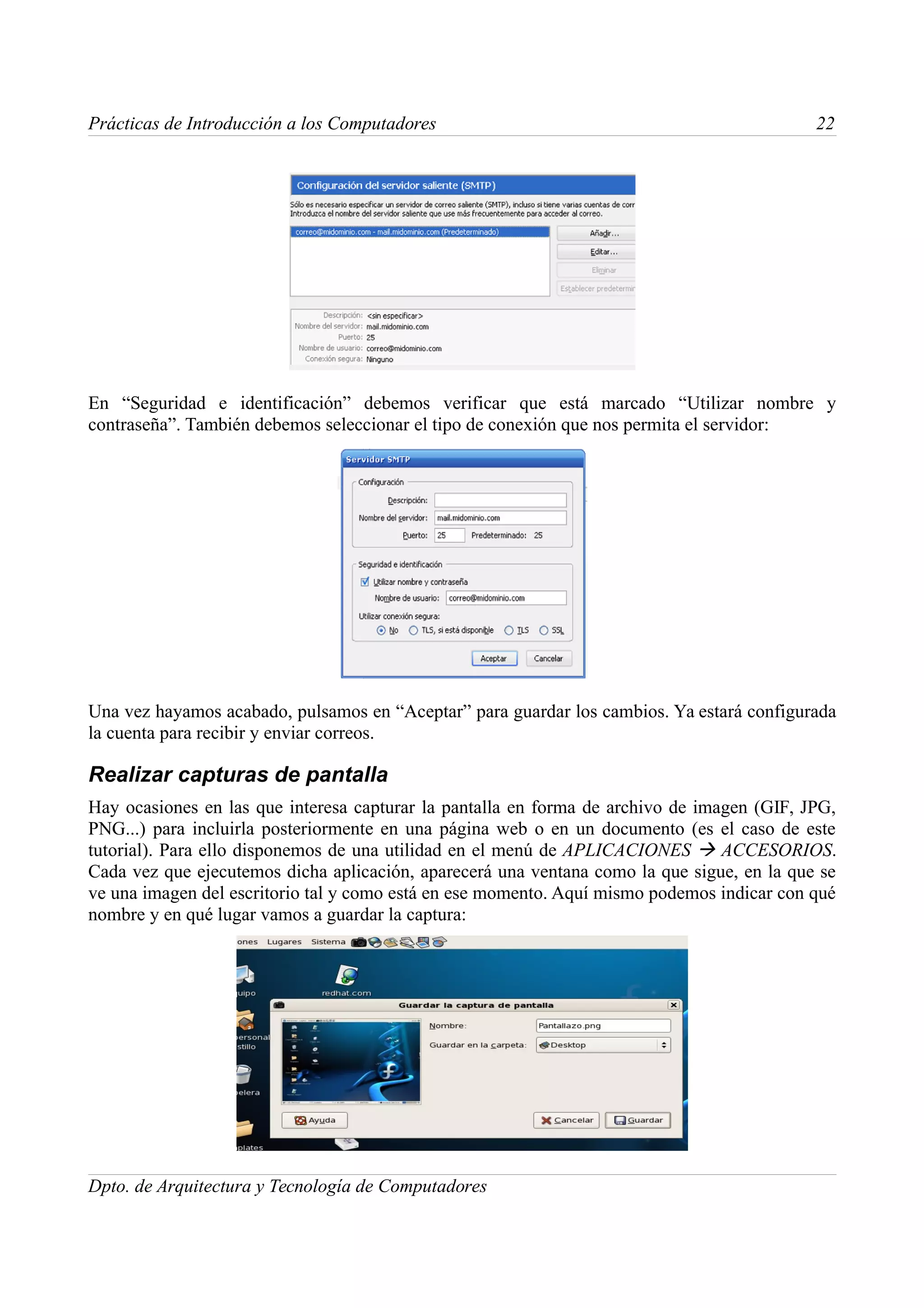 Prácticas de Introducción a los Computadores                                                22




En “Seguridad e identificación” debemos verificar que está marcado “Utilizar nombre y
contraseña”. También debemos seleccionar el tipo de conexión que nos permita el servidor:




Una vez hayamos acabado, pulsamos en “Aceptar” para guardar los cambios. Ya estará configurada
la cuenta para recibir y enviar correos.

Realizar capturas de pantalla
Hay ocasiones en las que interesa capturar la pantalla en forma de archivo de imagen (GIF, JPG,
PNG...) para incluirla posteriormente en una página web o en un documento (es el caso de este
tutorial). Para ello disponemos de una utilidad en el menú de APLICACIONES  ACCESORIOS.
Cada vez que ejecutemos dicha aplicación, aparecerá una ventana como la que sigue, en la que se
ve una imagen del escritorio tal y como está en ese momento. Aquí mismo podemos indicar con qué
nombre y en qué lugar vamos a guardar la captura:




Dpto. de Arquitectura y Tecnología de Computadores
 