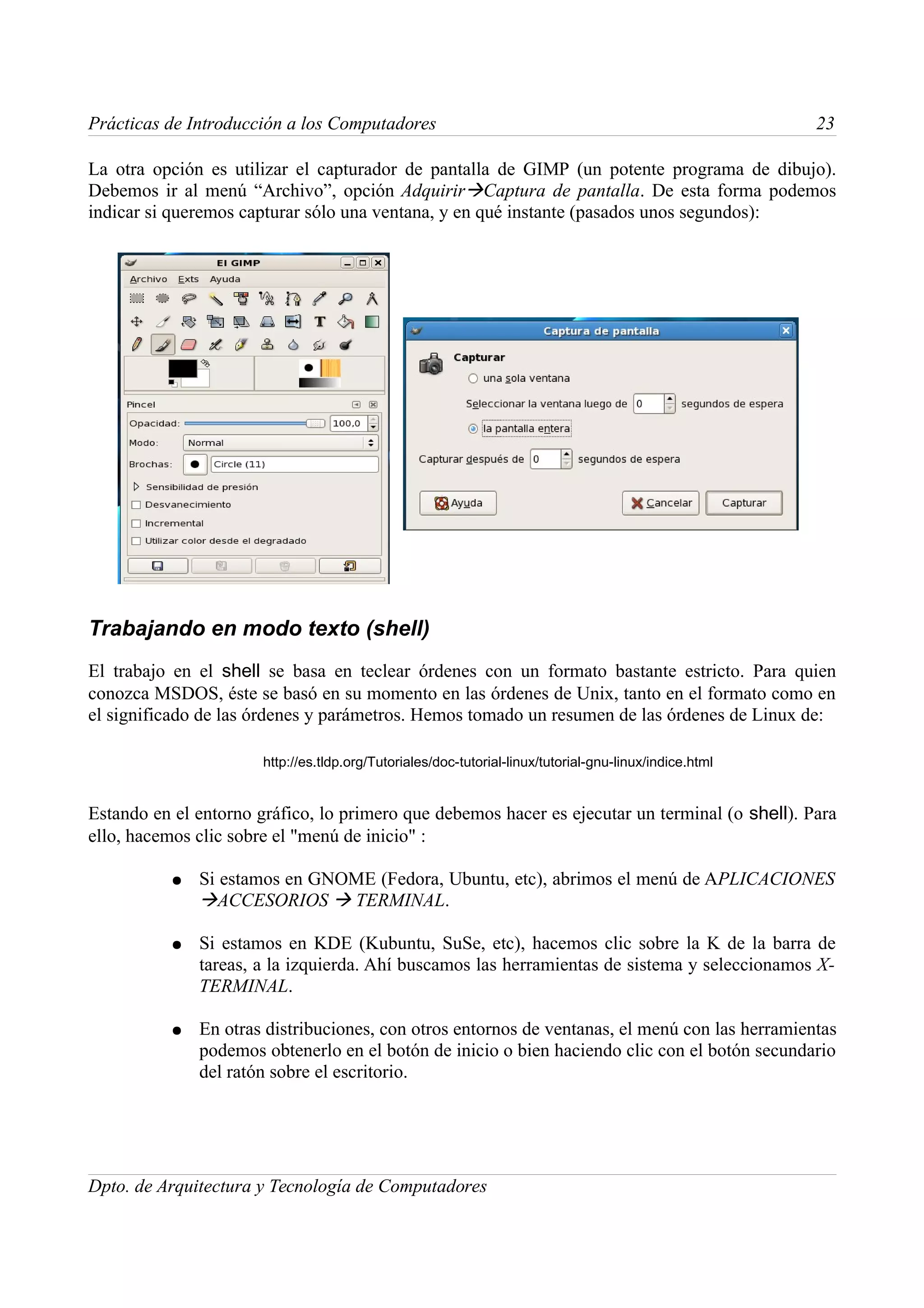 Prácticas de Introducción a los Computadores                                                             23

La otra opción es utilizar el capturador de pantalla de GIMP (un potente programa de dibujo).
Debemos ir al menú “Archivo”, opción AdquirirCaptura de pantalla. De esta forma podemos
indicar si queremos capturar sólo una ventana, y en qué instante (pasados unos segundos):




Trabajando en modo texto (shell)
El trabajo en el shell se basa en teclear órdenes con un formato bastante estricto. Para quien
conozca MSDOS, éste se basó en su momento en las órdenes de Unix, tanto en el formato como en
el significado de las órdenes y parámetros. Hemos tomado un resumen de las órdenes de Linux de:

                       http://es.tldp.org/Tutoriales/doc-tutorial-linux/tutorial-gnu-linux/indice.html


Estando en el entorno gráfico, lo primero que debemos hacer es ejecutar un terminal (o shell). Para
ello, hacemos clic sobre el "menú de inicio" :

          ●   Si estamos en GNOME (Fedora, Ubuntu, etc), abrimos el menú de APLICACIONES
              ACCESORIOS  TERMINAL.

          ●   Si estamos en KDE (Kubuntu, SuSe, etc), hacemos clic sobre la K de la barra de
              tareas, a la izquierda. Ahí buscamos las herramientas de sistema y seleccionamos X-
              TERMINAL.

          ●   En otras distribuciones, con otros entornos de ventanas, el menú con las herramientas
              podemos obtenerlo en el botón de inicio o bien haciendo clic con el botón secundario
              del ratón sobre el escritorio.




Dpto. de Arquitectura y Tecnología de Computadores
 