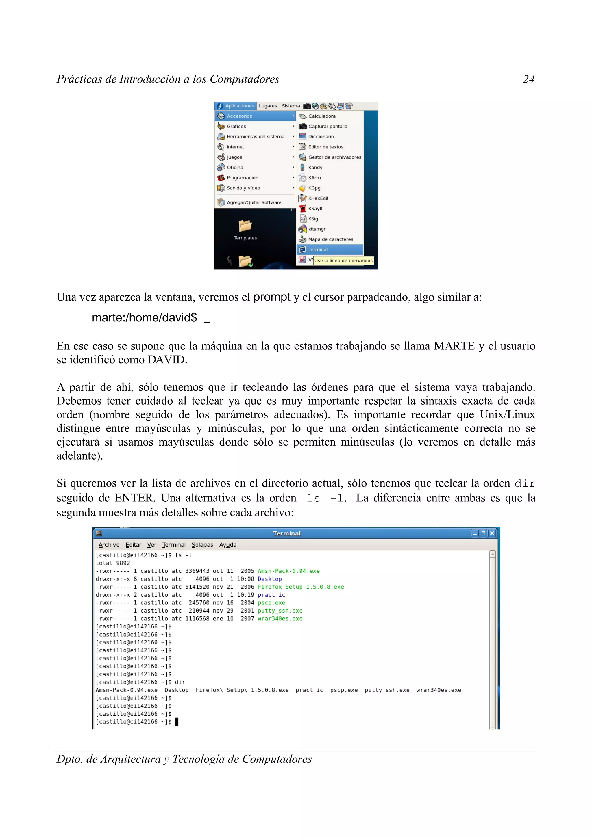 Prácticas de Introducción a los Computadores                                                    24




Una vez aparezca la ventana, veremos el prompt y el cursor parpadeando, algo similar a:
       marte:/home/david$ _

En ese caso se supone que la máquina en la que estamos trabajando se llama MARTE y el usuario
se identificó como DAVID.

A partir de ahí, sólo tenemos que ir tecleando las órdenes para que el sistema vaya trabajando.
Debemos tener cuidado al teclear ya que es muy importante respetar la sintaxis exacta de cada
orden (nombre seguido de los parámetros adecuados). Es importante recordar que Unix/Linux
distingue entre mayúsculas y minúsculas, por lo que una orden sintácticamente correcta no se
ejecutará si usamos mayúsculas donde sólo se permiten minúsculas (lo veremos en detalle más
adelante).

Si queremos ver la lista de archivos en el directorio actual, sólo tenemos que teclear la orden dir
seguido de ENTER. Una alternativa es la orden ls -l. La diferencia entre ambas es que la
segunda muestra más detalles sobre cada archivo:




Dpto. de Arquitectura y Tecnología de Computadores
 