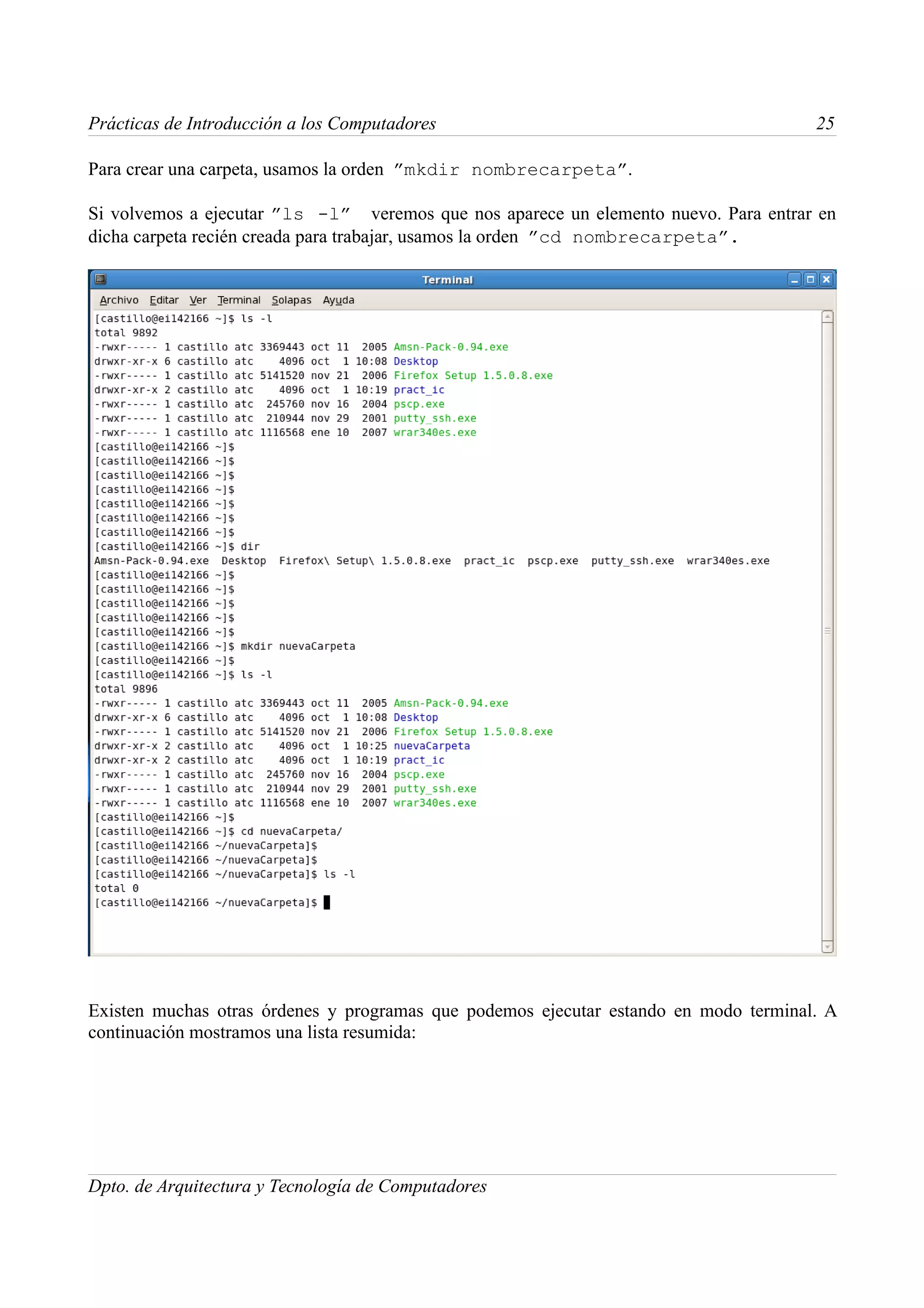 Prácticas de Introducción a los Computadores                                          25

Para crear una carpeta, usamos la orden ”mkdir nombrecarpeta”.

Si volvemos a ejecutar ”ls -l” veremos que nos aparece un elemento nuevo. Para entrar en
dicha carpeta recién creada para trabajar, usamos la orden ”cd nombrecarpeta”.




Existen muchas otras órdenes y programas que podemos ejecutar estando en modo terminal. A
continuación mostramos una lista resumida:




Dpto. de Arquitectura y Tecnología de Computadores
 