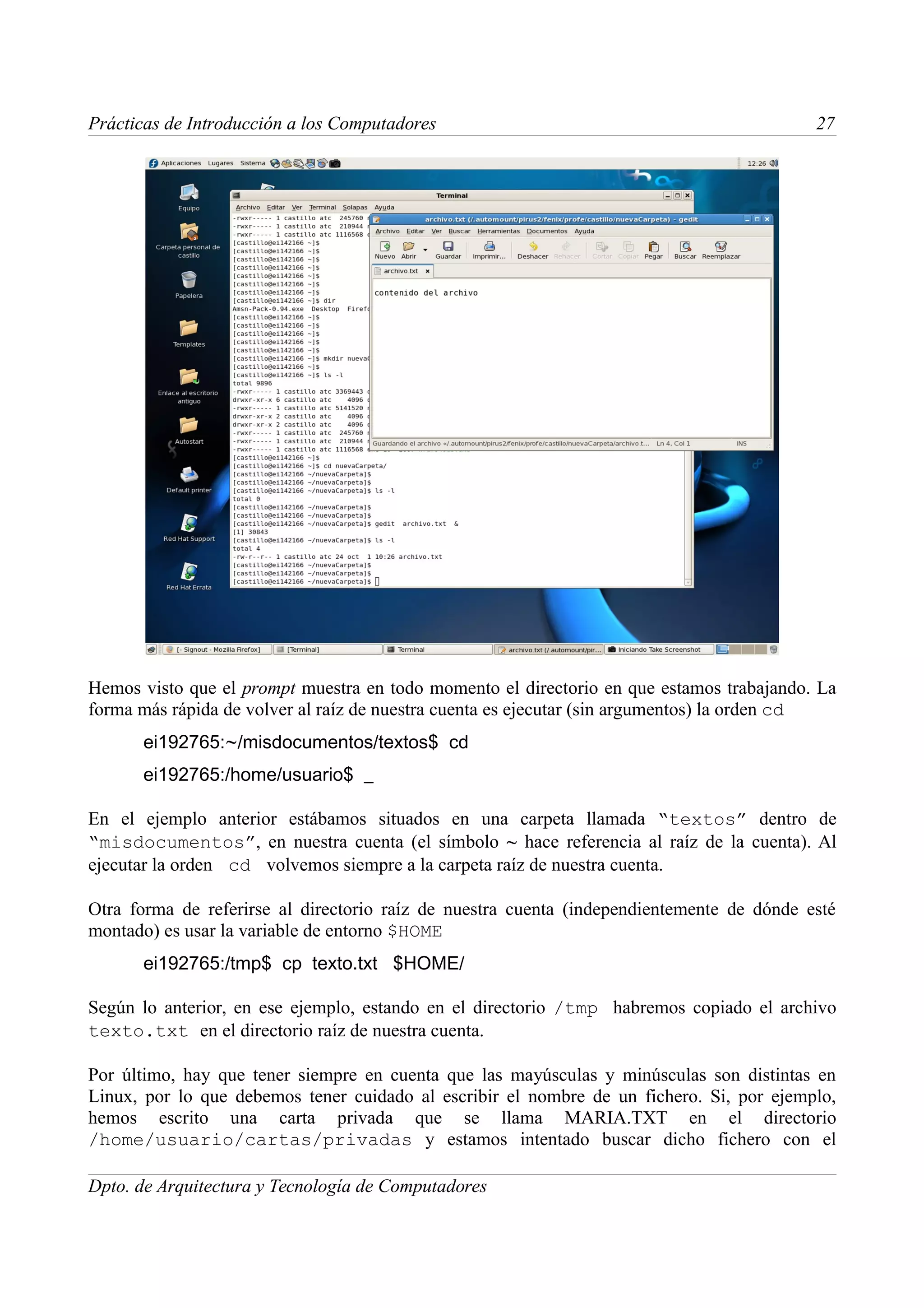 Prácticas de Introducción a los Computadores                                               27




Hemos visto que el prompt muestra en todo momento el directorio en que estamos trabajando. La
forma más rápida de volver al raíz de nuestra cuenta es ejecutar (sin argumentos) la orden cd
      ei192765:~/misdocumentos/textos$ cd
      ei192765:/home/usuario$ _

En el ejemplo anterior estábamos situados en una carpeta llamada “textos” dentro de
“misdocumentos”, en nuestra cuenta (el símbolo ~ hace referencia al raíz de la cuenta). Al
ejecutar la orden cd volvemos siempre a la carpeta raíz de nuestra cuenta.

Otra forma de referirse al directorio raíz de nuestra cuenta (independientemente de dónde esté
montado) es usar la variable de entorno $HOME
      ei192765:/tmp$ cp texto.txt $HOME/

Según lo anterior, en ese ejemplo, estando en el directorio /tmp habremos copiado el archivo
texto.txt en el directorio raíz de nuestra cuenta.

Por último, hay que tener siempre en cuenta que las mayúsculas y minúsculas son distintas en
Linux, por lo que debemos tener cuidado al escribir el nombre de un fichero. Si, por ejemplo,
hemos escrito una carta privada que se llama MARIA.TXT en el directorio
/home/usuario/cartas/privadas y estamos intentado buscar dicho fichero con el

Dpto. de Arquitectura y Tecnología de Computadores
 