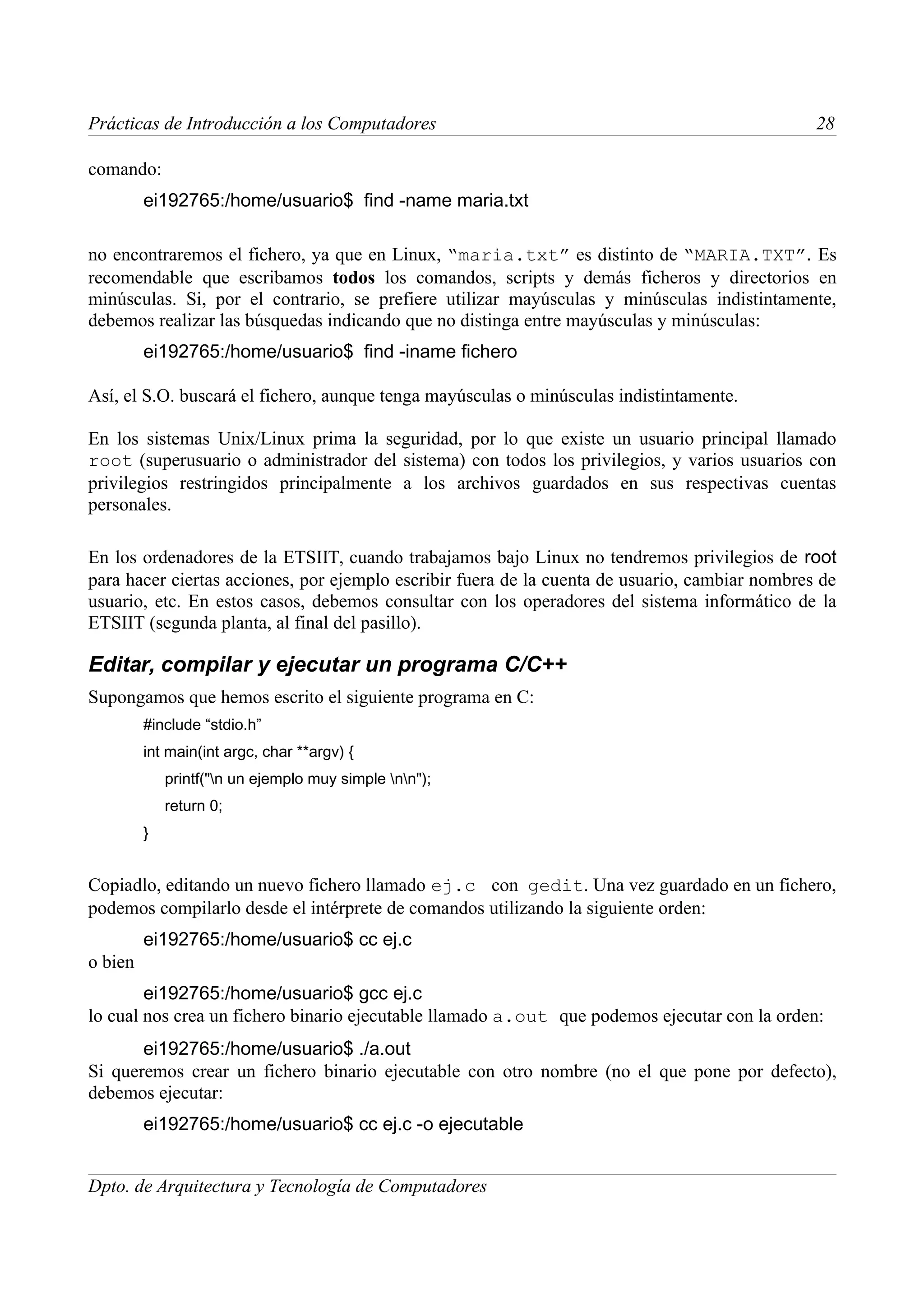 Prácticas de Introducción a los Computadores                                                    28

comando:
         ei192765:/home/usuario$ find -name maria.txt

no encontraremos el fichero, ya que en Linux, “maria.txt” es distinto de “MARIA.TXT”. Es
recomendable que escribamos todos los comandos, scripts y demás ficheros y directorios en
minúsculas. Si, por el contrario, se prefiere utilizar mayúsculas y minúsculas indistintamente,
debemos realizar las búsquedas indicando que no distinga entre mayúsculas y minúsculas:
         ei192765:/home/usuario$ find -iname fichero

Así, el S.O. buscará el fichero, aunque tenga mayúsculas o minúsculas indistintamente.

En los sistemas Unix/Linux prima la seguridad, por lo que existe un usuario principal llamado
root (superusuario o administrador del sistema) con todos los privilegios, y varios usuarios con
privilegios restringidos principalmente a los archivos guardados en sus respectivas cuentas
personales.

En los ordenadores de la ETSIIT, cuando trabajamos bajo Linux no tendremos privilegios de root
para hacer ciertas acciones, por ejemplo escribir fuera de la cuenta de usuario, cambiar nombres de
usuario, etc. En estos casos, debemos consultar con los operadores del sistema informático de la
ETSIIT (segunda planta, al final del pasillo).

Editar, compilar y ejecutar un programa C/C++
Supongamos que hemos escrito el siguiente programa en C:
         #include “stdio.h”
         int main(int argc, char **argv) {
             printf("n un ejemplo muy simple nn");
             return 0;
         }


Copiadlo, editando un nuevo fichero llamado ej.c con gedit. Una vez guardado en un fichero,
podemos compilarlo desde el intérprete de comandos utilizando la siguiente orden:
         ei192765:/home/usuario$ cc ej.c
o bien
        ei192765:/home/usuario$ gcc ej.c
lo cual nos crea un fichero binario ejecutable llamado a.out que podemos ejecutar con la orden:
       ei192765:/home/usuario$ ./a.out
Si queremos crear un fichero binario ejecutable con otro nombre (no el que pone por defecto),
debemos ejecutar:
         ei192765:/home/usuario$ cc ej.c -o ejecutable


Dpto. de Arquitectura y Tecnología de Computadores
 