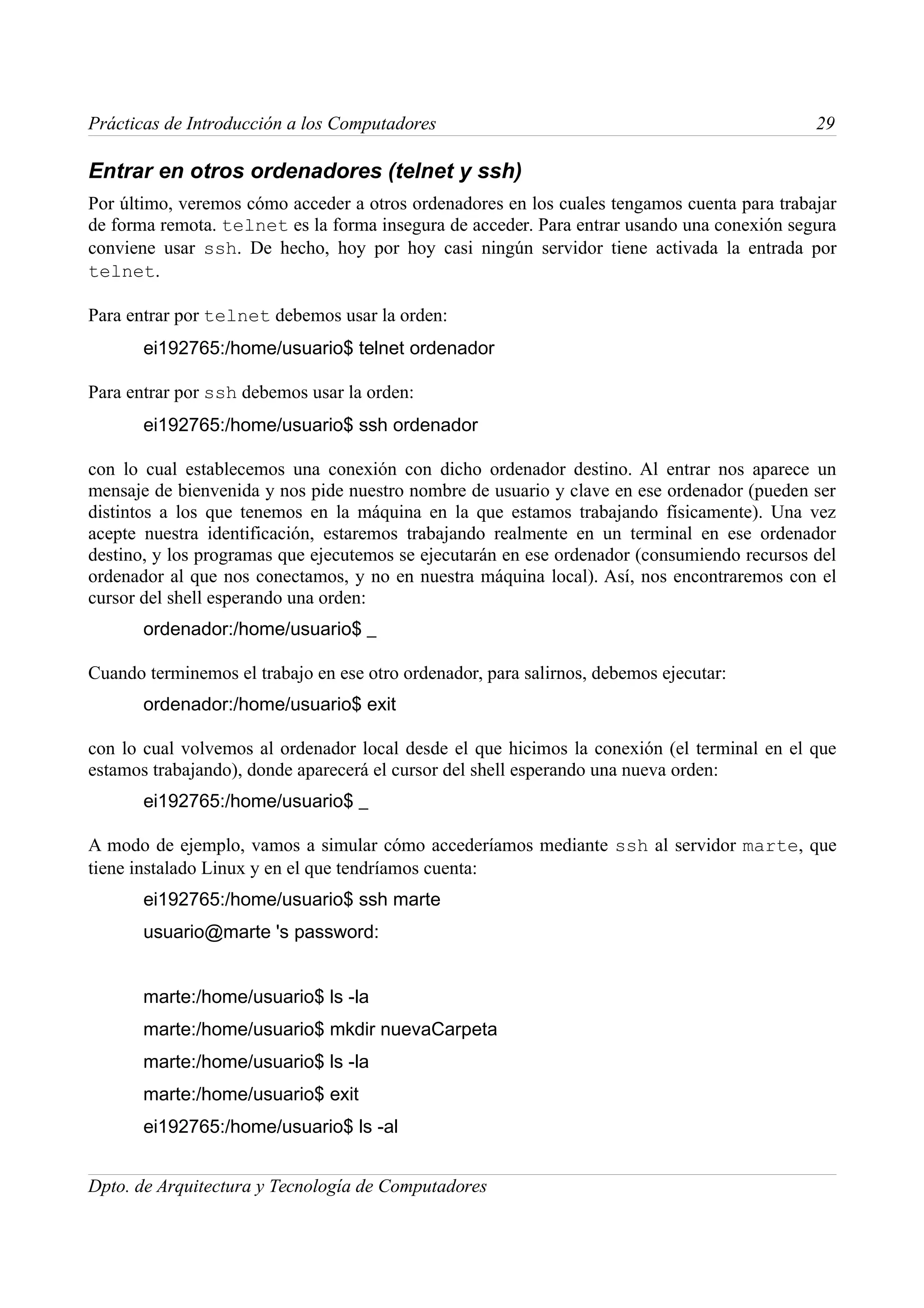 Prácticas de Introducción a los Computadores                                                 29

Entrar en otros ordenadores (telnet y ssh)
Por último, veremos cómo acceder a otros ordenadores en los cuales tengamos cuenta para trabajar
de forma remota. telnet es la forma insegura de acceder. Para entrar usando una conexión segura
conviene usar ssh. De hecho, hoy por hoy casi ningún servidor tiene activada la entrada por
telnet.

Para entrar por telnet debemos usar la orden:
       ei192765:/home/usuario$ telnet ordenador

Para entrar por ssh debemos usar la orden:
       ei192765:/home/usuario$ ssh ordenador

con lo cual establecemos una conexión con dicho ordenador destino. Al entrar nos aparece un
mensaje de bienvenida y nos pide nuestro nombre de usuario y clave en ese ordenador (pueden ser
distintos a los que tenemos en la máquina en la que estamos trabajando físicamente). Una vez
acepte nuestra identificación, estaremos trabajando realmente en un terminal en ese ordenador
destino, y los programas que ejecutemos se ejecutarán en ese ordenador (consumiendo recursos del
ordenador al que nos conectamos, y no en nuestra máquina local). Así, nos encontraremos con el
cursor del shell esperando una orden:
       ordenador:/home/usuario$ _

Cuando terminemos el trabajo en ese otro ordenador, para salirnos, debemos ejecutar:
       ordenador:/home/usuario$ exit

con lo cual volvemos al ordenador local desde el que hicimos la conexión (el terminal en el que
estamos trabajando), donde aparecerá el cursor del shell esperando una nueva orden:
       ei192765:/home/usuario$ _

A modo de ejemplo, vamos a simular cómo accederíamos mediante ssh al servidor marte, que
tiene instalado Linux y en el que tendríamos cuenta:
       ei192765:/home/usuario$ ssh marte
       usuario@marte 's password:


       marte:/home/usuario$ ls -la
       marte:/home/usuario$ mkdir nuevaCarpeta
       marte:/home/usuario$ ls -la
       marte:/home/usuario$ exit
       ei192765:/home/usuario$ ls -al


Dpto. de Arquitectura y Tecnología de Computadores
 