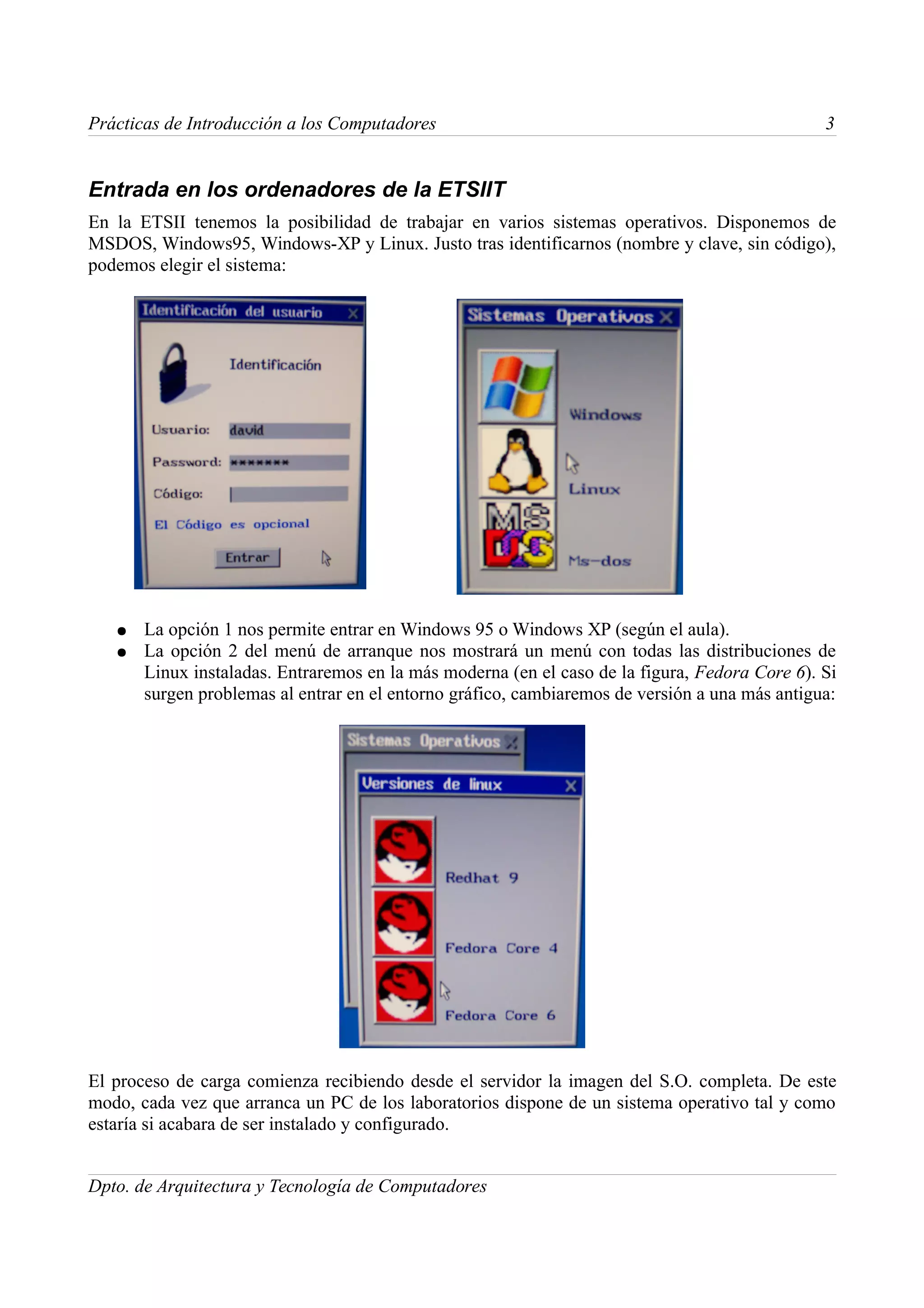 Prácticas de Introducción a los Computadores                                                    3


Entrada en los ordenadores de la ETSIIT
En la ETSII tenemos la posibilidad de trabajar en varios sistemas operativos. Disponemos de
MSDOS, Windows95, Windows-XP y Linux. Justo tras identificarnos (nombre y clave, sin código),
podemos elegir el sistema:




   ●   La opción 1 nos permite entrar en Windows 95 o Windows XP (según el aula).
   ●   La opción 2 del menú de arranque nos mostrará un menú con todas las distribuciones de
       Linux instaladas. Entraremos en la más moderna (en el caso de la figura, Fedora Core 6). Si
       surgen problemas al entrar en el entorno gráfico, cambiaremos de versión a una más antigua:




El proceso de carga comienza recibiendo desde el servidor la imagen del S.O. completa. De este
modo, cada vez que arranca un PC de los laboratorios dispone de un sistema operativo tal y como
estaría si acabara de ser instalado y configurado.


Dpto. de Arquitectura y Tecnología de Computadores
 