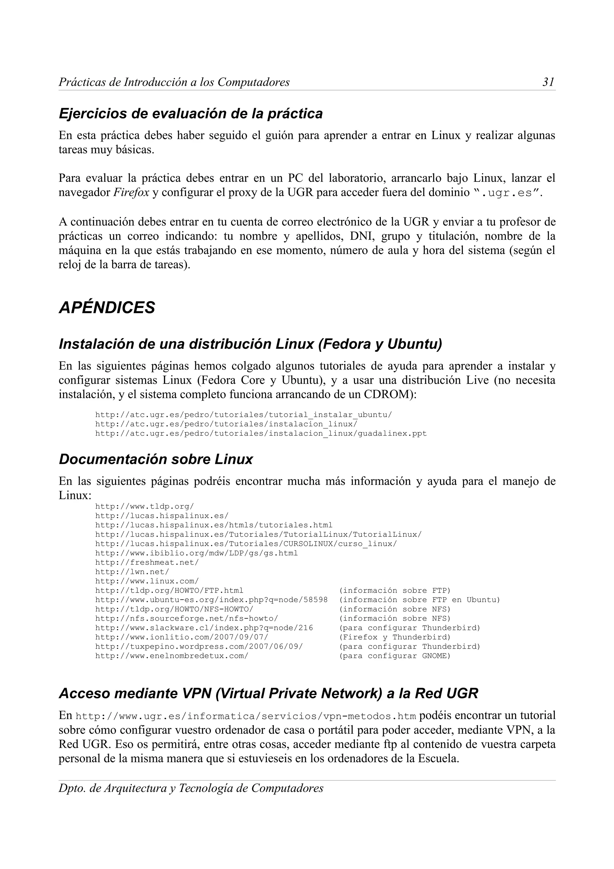 Prácticas de Introducción a los Computadores                                                   31

Ejercicios de evaluación de la práctica
En esta práctica debes haber seguido el guión para aprender a entrar en Linux y realizar algunas
tareas muy básicas.

Para evaluar la práctica debes entrar en un PC del laboratorio, arrancarlo bajo Linux, lanzar el
navegador Firefox y configurar el proxy de la UGR para acceder fuera del dominio “.ugr.es”.

A continuación debes entrar en tu cuenta de correo electrónico de la UGR y enviar a tu profesor de
prácticas un correo indicando: tu nombre y apellidos, DNI, grupo y titulación, nombre de la
máquina en la que estás trabajando en ese momento, número de aula y hora del sistema (según el
reloj de la barra de tareas).


APÉNDICES

Instalación de una distribución Linux (Fedora y Ubuntu)
En las siguientes páginas hemos colgado algunos tutoriales de ayuda para aprender a instalar y
configurar sistemas Linux (Fedora Core y Ubuntu), y a usar una distribución Live (no necesita
instalación, y el sistema completo funciona arrancando de un CDROM):
       http://atc.ugr.es/pedro/tutoriales/tutorial_instalar_ubuntu/
       http://atc.ugr.es/pedro/tutoriales/instalacion_linux/
       http://atc.ugr.es/pedro/tutoriales/instalacion_linux/guadalinex.ppt


Documentación sobre Linux
En las siguientes páginas podréis encontrar mucha más información y ayuda para el manejo de
Linux:
       http://www.tldp.org/
       http://lucas.hispalinux.es/
       http://lucas.hispalinux.es/htmls/tutoriales.html
       http://lucas.hispalinux.es/Tutoriales/TutorialLinux/TutorialLinux/
       http://lucas.hispalinux.es/Tutoriales/CURSOLINUX/curso_linux/
       http://www.ibiblio.org/mdw/LDP/gs/gs.html
       http://freshmeat.net/
       http://lwn.net/
       http://www.linux.com/
       http://tldp.org/HOWTO/FTP.html                   (información sobre FTP)
       http://www.ubuntu-es.org/index.php?q=node/58598 (información sobre FTP en Ubuntu)
       http://tldp.org/HOWTO/NFS-HOWTO/                 (información sobre NFS)
       http://nfs.sourceforge.net/nfs-howto/            (información sobre NFS)
       http://www.slackware.cl/index.php?q=node/216     (para configurar Thunderbird)
       http://www.ionlitio.com/2007/09/07/              (Firefox y Thunderbird)
       http://tuxpepino.wordpress.com/2007/06/09/       (para configurar Thunderbird)
       http://www.enelnombredetux.com/                  (para configurar GNOME)



Acceso mediante VPN (Virtual Private Network) a la Red UGR
En http://www.ugr.es/informatica/servicios/vpn-metodos.htm podéis encontrar un tutorial
sobre cómo configurar vuestro ordenador de casa o portátil para poder acceder, mediante VPN, a la
Red UGR. Eso os permitirá, entre otras cosas, acceder mediante ftp al contenido de vuestra carpeta
personal de la misma manera que si estuvieseis en los ordenadores de la Escuela.

Dpto. de Arquitectura y Tecnología de Computadores
 