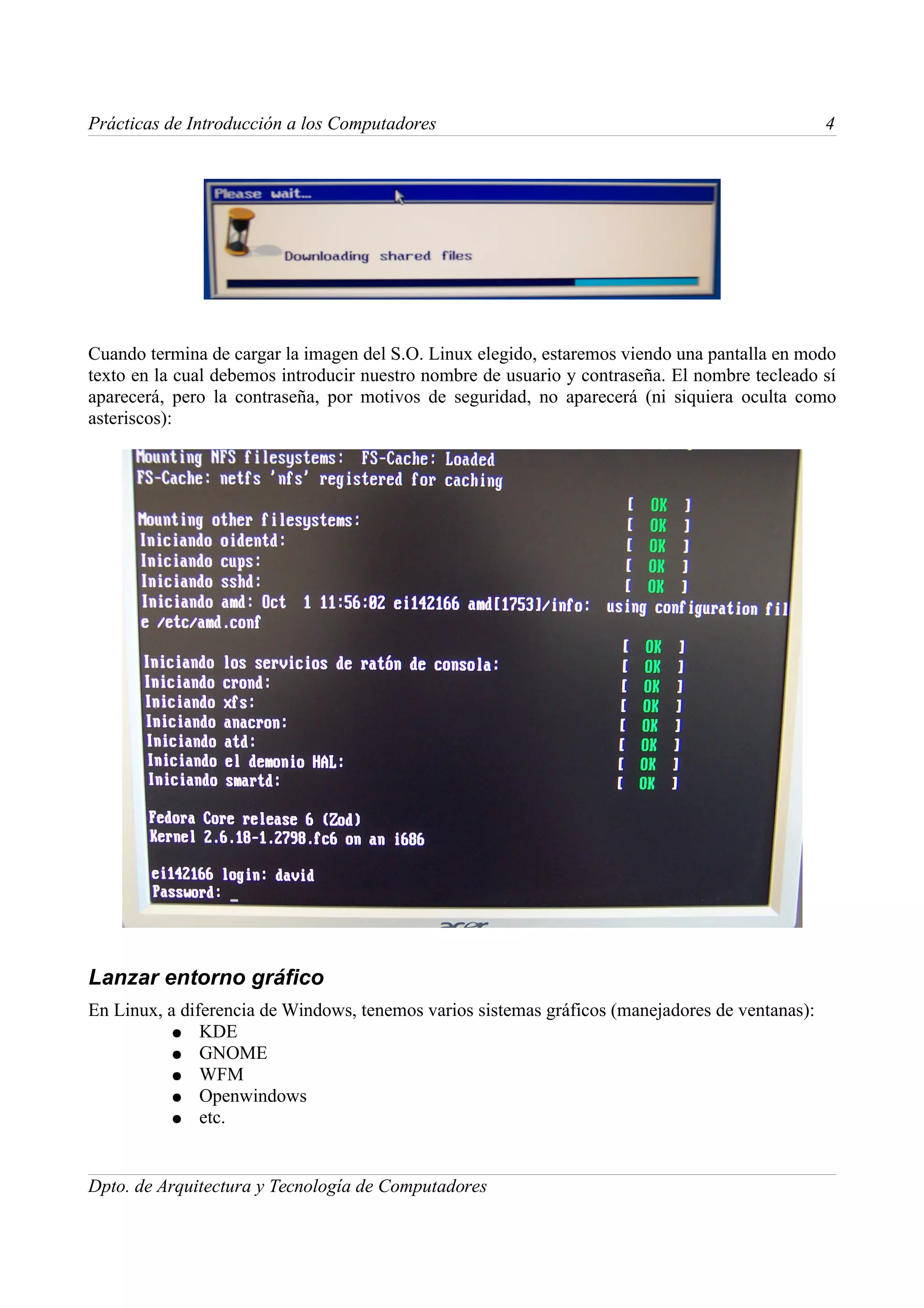 Prácticas de Introducción a los Computadores                                                     4




Cuando termina de cargar la imagen del S.O. Linux elegido, estaremos viendo una pantalla en modo
texto en la cual debemos introducir nuestro nombre de usuario y contraseña. El nombre tecleado sí
aparecerá, pero la contraseña, por motivos de seguridad, no aparecerá (ni siquiera oculta como
asteriscos):




Lanzar entorno gráfico
En Linux, a diferencia de Windows, tenemos varios sistemas gráficos (manejadores de ventanas):
          ● KDE
          ● GNOME
          ● WFM
          ● Openwindows
          ● etc.



Dpto. de Arquitectura y Tecnología de Computadores
 