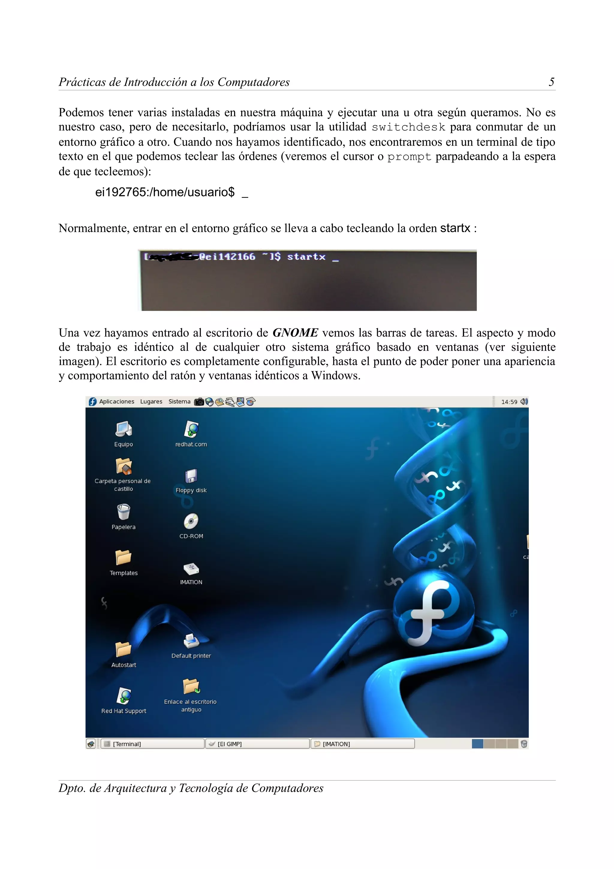 Prácticas de Introducción a los Computadores                                                    5

Podemos tener varias instaladas en nuestra máquina y ejecutar una u otra según queramos. No es
nuestro caso, pero de necesitarlo, podríamos usar la utilidad switchdesk para conmutar de un
entorno gráfico a otro. Cuando nos hayamos identificado, nos encontraremos en un terminal de tipo
texto en el que podemos teclear las órdenes (veremos el cursor o prompt parpadeando a la espera
de que tecleemos):
       ei192765:/home/usuario$ _

Normalmente, entrar en el entorno gráfico se lleva a cabo tecleando la orden startx :




Una vez hayamos entrado al escritorio de GNOME vemos las barras de tareas. El aspecto y modo
de trabajo es idéntico al de cualquier otro sistema gráfico basado en ventanas (ver siguiente
imagen). El escritorio es completamente configurable, hasta el punto de poder poner una apariencia
y comportamiento del ratón y ventanas idénticos a Windows.




Dpto. de Arquitectura y Tecnología de Computadores
 