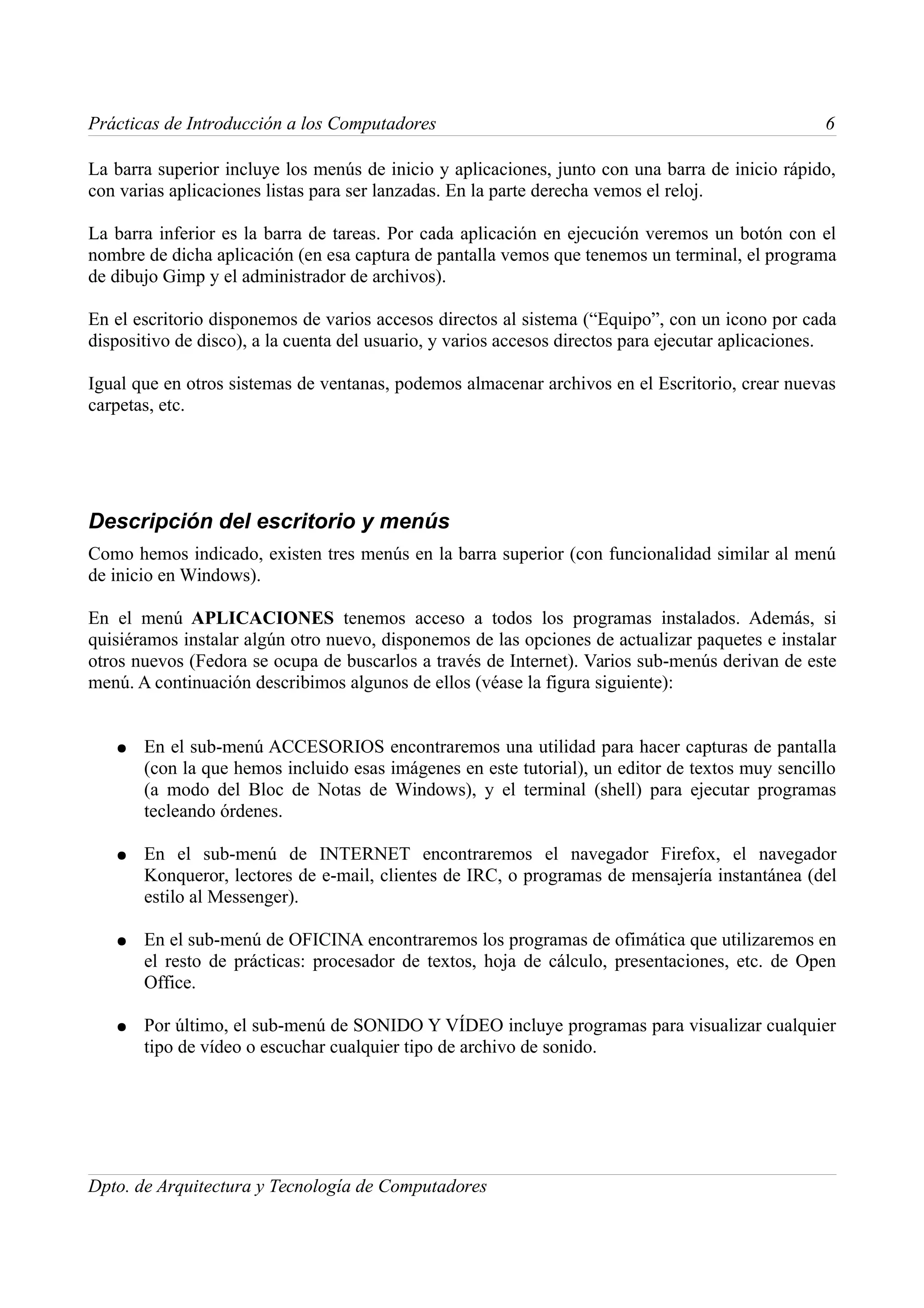 Prácticas de Introducción a los Computadores                                                       6

La barra superior incluye los menús de inicio y aplicaciones, junto con una barra de inicio rápido,
con varias aplicaciones listas para ser lanzadas. En la parte derecha vemos el reloj.

La barra inferior es la barra de tareas. Por cada aplicación en ejecución veremos un botón con el
nombre de dicha aplicación (en esa captura de pantalla vemos que tenemos un terminal, el programa
de dibujo Gimp y el administrador de archivos).

En el escritorio disponemos de varios accesos directos al sistema (“Equipo”, con un icono por cada
dispositivo de disco), a la cuenta del usuario, y varios accesos directos para ejecutar aplicaciones.

Igual que en otros sistemas de ventanas, podemos almacenar archivos en el Escritorio, crear nuevas
carpetas, etc.




Descripción del escritorio y menús
Como hemos indicado, existen tres menús en la barra superior (con funcionalidad similar al menú
de inicio en Windows).

En el menú APLICACIONES tenemos acceso a todos los programas instalados. Además, si
quisiéramos instalar algún otro nuevo, disponemos de las opciones de actualizar paquetes e instalar
otros nuevos (Fedora se ocupa de buscarlos a través de Internet). Varios sub-menús derivan de este
menú. A continuación describimos algunos de ellos (véase la figura siguiente):


   ●   En el sub-menú ACCESORIOS encontraremos una utilidad para hacer capturas de pantalla
       (con la que hemos incluido esas imágenes en este tutorial), un editor de textos muy sencillo
       (a modo del Bloc de Notas de Windows), y el terminal (shell) para ejecutar programas
       tecleando órdenes.

   ●   En el sub-menú de INTERNET encontraremos el navegador Firefox, el navegador
       Konqueror, lectores de e-mail, clientes de IRC, o programas de mensajería instantánea (del
       estilo al Messenger).

   ●   En el sub-menú de OFICINA encontraremos los programas de ofimática que utilizaremos en
       el resto de prácticas: procesador de textos, hoja de cálculo, presentaciones, etc. de Open
       Office.

   ●   Por último, el sub-menú de SONIDO Y VÍDEO incluye programas para visualizar cualquier
       tipo de vídeo o escuchar cualquier tipo de archivo de sonido.




Dpto. de Arquitectura y Tecnología de Computadores
 