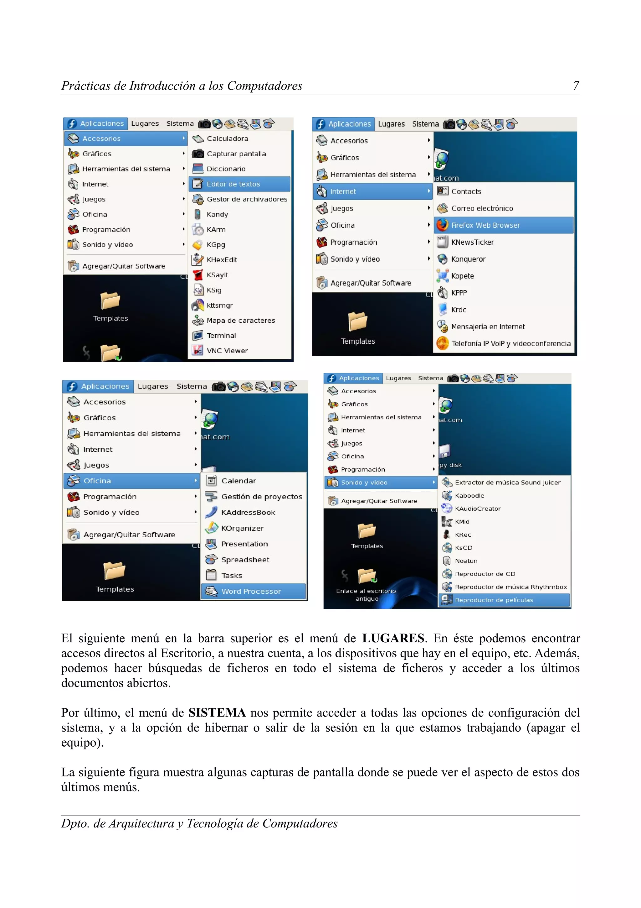Prácticas de Introducción a los Computadores                                                         7




El siguiente menú en la barra superior es el menú de LUGARES. En éste podemos encontrar
accesos directos al Escritorio, a nuestra cuenta, a los dispositivos que hay en el equipo, etc. Además,
podemos hacer búsquedas de ficheros en todo el sistema de ficheros y acceder a los últimos
documentos abiertos.

Por último, el menú de SISTEMA nos permite acceder a todas las opciones de configuración del
sistema, y a la opción de hibernar o salir de la sesión en la que estamos trabajando (apagar el
equipo).

La siguiente figura muestra algunas capturas de pantalla donde se puede ver el aspecto de estos dos
últimos menús.

Dpto. de Arquitectura y Tecnología de Computadores
 