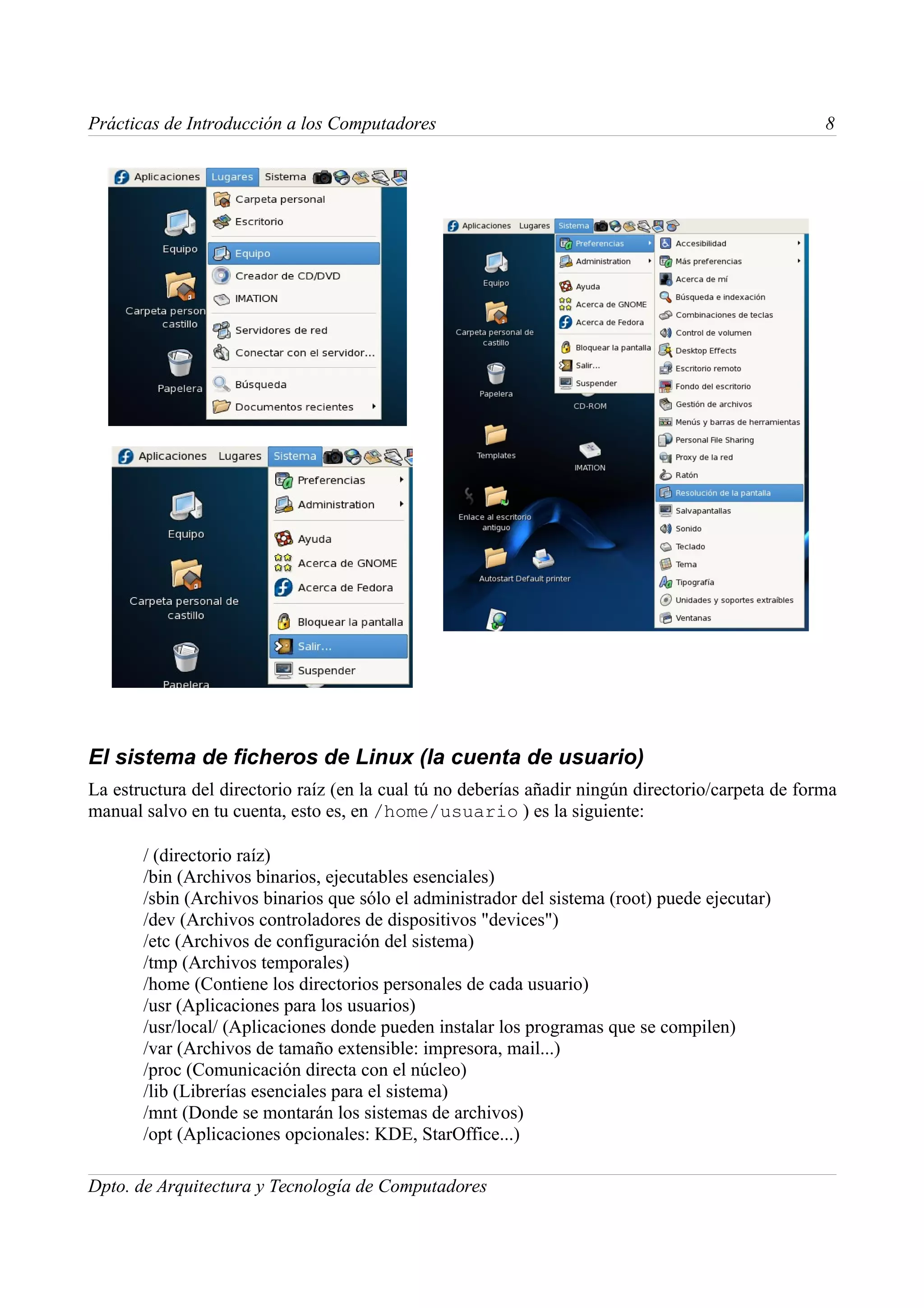 Prácticas de Introducción a los Computadores                                                        8




El sistema de ficheros de Linux (la cuenta de usuario)
La estructura del directorio raíz (en la cual tú no deberías añadir ningún directorio/carpeta de forma
manual salvo en tu cuenta, esto es, en /home/usuario ) es la siguiente:

       / (directorio raíz)
       /bin (Archivos binarios, ejecutables esenciales)
       /sbin (Archivos binarios que sólo el administrador del sistema (root) puede ejecutar)
       /dev (Archivos controladores de dispositivos "devices")
       /etc (Archivos de configuración del sistema)
       /tmp (Archivos temporales)
       /home (Contiene los directorios personales de cada usuario)
       /usr (Aplicaciones para los usuarios)
       /usr/local/ (Aplicaciones donde pueden instalar los programas que se compilen)
       /var (Archivos de tamaño extensible: impresora, mail...)
       /proc (Comunicación directa con el núcleo)
       /lib (Librerías esenciales para el sistema)
       /mnt (Donde se montarán los sistemas de archivos)
       /opt (Aplicaciones opcionales: KDE, StarOffice...)

Dpto. de Arquitectura y Tecnología de Computadores
 