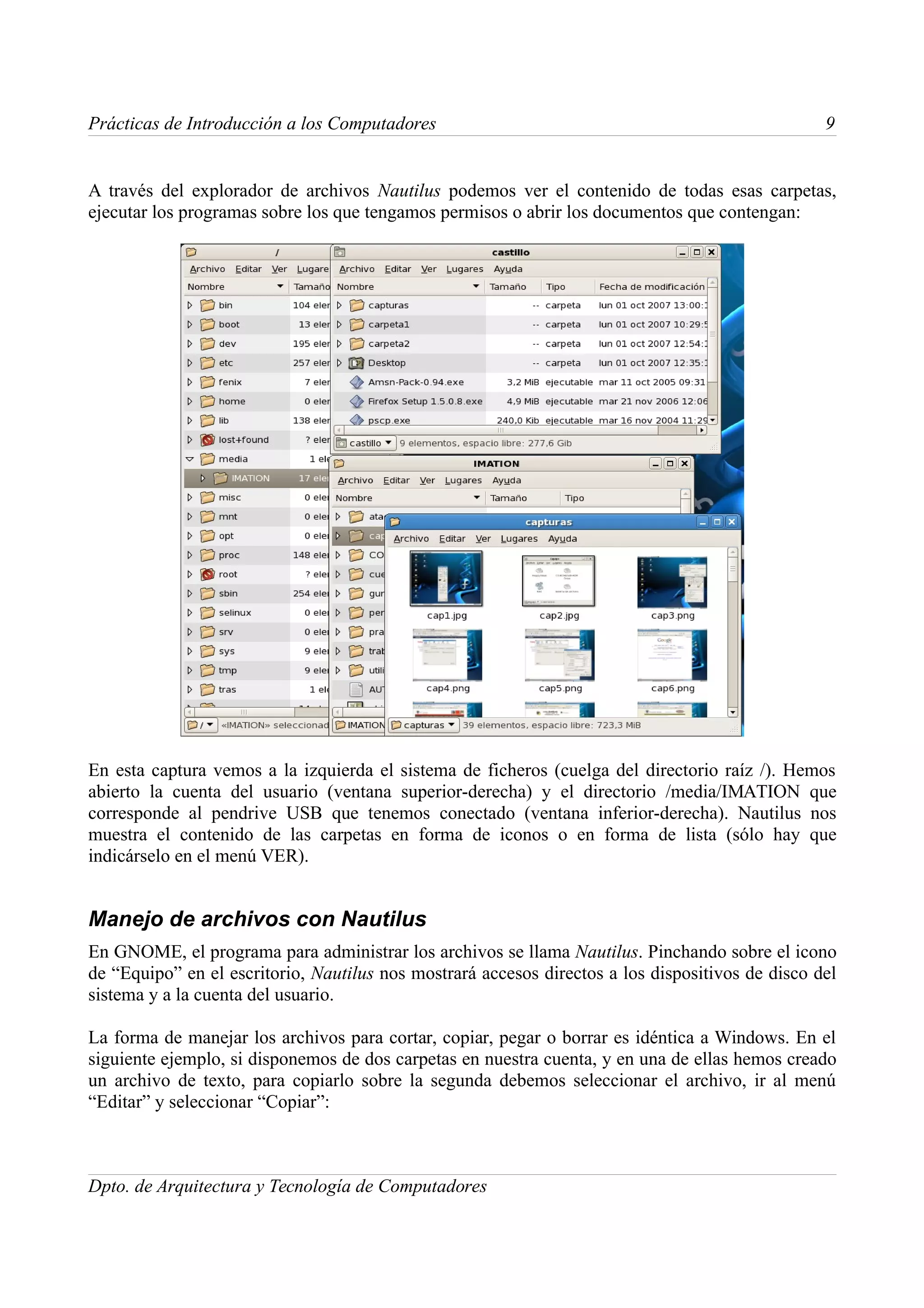 Prácticas de Introducción a los Computadores                                                      9


A través del explorador de archivos Nautilus podemos ver el contenido de todas esas carpetas,
ejecutar los programas sobre los que tengamos permisos o abrir los documentos que contengan:




En esta captura vemos a la izquierda el sistema de ficheros (cuelga del directorio raíz /). Hemos
abierto la cuenta del usuario (ventana superior-derecha) y el directorio /media/IMATION que
corresponde al pendrive USB que tenemos conectado (ventana inferior-derecha). Nautilus nos
muestra el contenido de las carpetas en forma de iconos o en forma de lista (sólo hay que
indicárselo en el menú VER).


Manejo de archivos con Nautilus
En GNOME, el programa para administrar los archivos se llama Nautilus. Pinchando sobre el icono
de “Equipo” en el escritorio, Nautilus nos mostrará accesos directos a los dispositivos de disco del
sistema y a la cuenta del usuario.

La forma de manejar los archivos para cortar, copiar, pegar o borrar es idéntica a Windows. En el
siguiente ejemplo, si disponemos de dos carpetas en nuestra cuenta, y en una de ellas hemos creado
un archivo de texto, para copiarlo sobre la segunda debemos seleccionar el archivo, ir al menú
“Editar” y seleccionar “Copiar”:



Dpto. de Arquitectura y Tecnología de Computadores
 