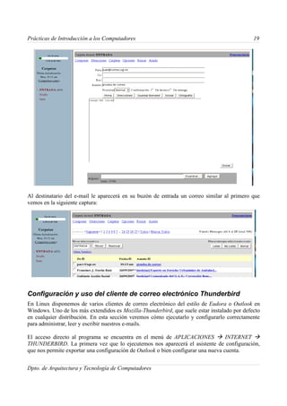 Prácticas de Introducción a los Computadores                                                 19




Al destinatario del e-mail le aparecerá en su buzón de entrada un correo similar al primero que
vemos en la siguiente captura:




Configuración y uso del cliente de correo electrónico Thunderbird
En Linux disponemos de varios clientes de correo electrónico del estilo de Eudora o Outlook en
Windows. Uno de los más extendidos es Mozilla-Thunderbird, que suele estar instalado por defecto
en cualquier distribución. En esta sección veremos cómo ejecutarlo y configurarlo correctamente
para administrar, leer y escribir nuestros e-mails.

El acceso directo al programa se encuentra en el menú de APLICACIONES  INTERNET 
THUNDERBIRD. La primera vez que lo ejecutemos nos aparecerá el asistente de configuración,
que nos permite exportar una configuración de Outlook o bien configurar una nueva cuenta.


Dpto. de Arquitectura y Tecnología de Computadores
 