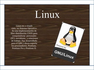 Linux Linux es, a simple vista, un Sistema Operativo.  Es una implementación de libre distribución UNIX para  computadoras  personales (PC), servidores,  y estaciones de trabajo. Fue desarrollado para el i386 y ahora soporta los procesadores, Pentium,  Pentium Pro y Pentium II. 