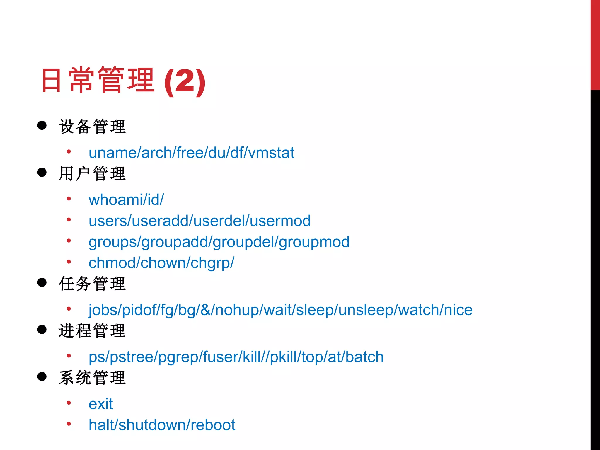 日常管理 (2) 设备管理 uname/arch/free/du/df/vmstat 用户管理 whoami/id/ users/useradd/userdel/usermod groups/groupadd/groupdel/groupmod chmod/chown/chgrp/ 任务管理 jobs/pidof/fg/bg/&/nohup/wait/sleep/unsleep/watch/nice 进程管理 ps/pstree/pgrep/fuser/kill//pkill/top/at/batch 系统管理 exit halt/shutdown/reboot 