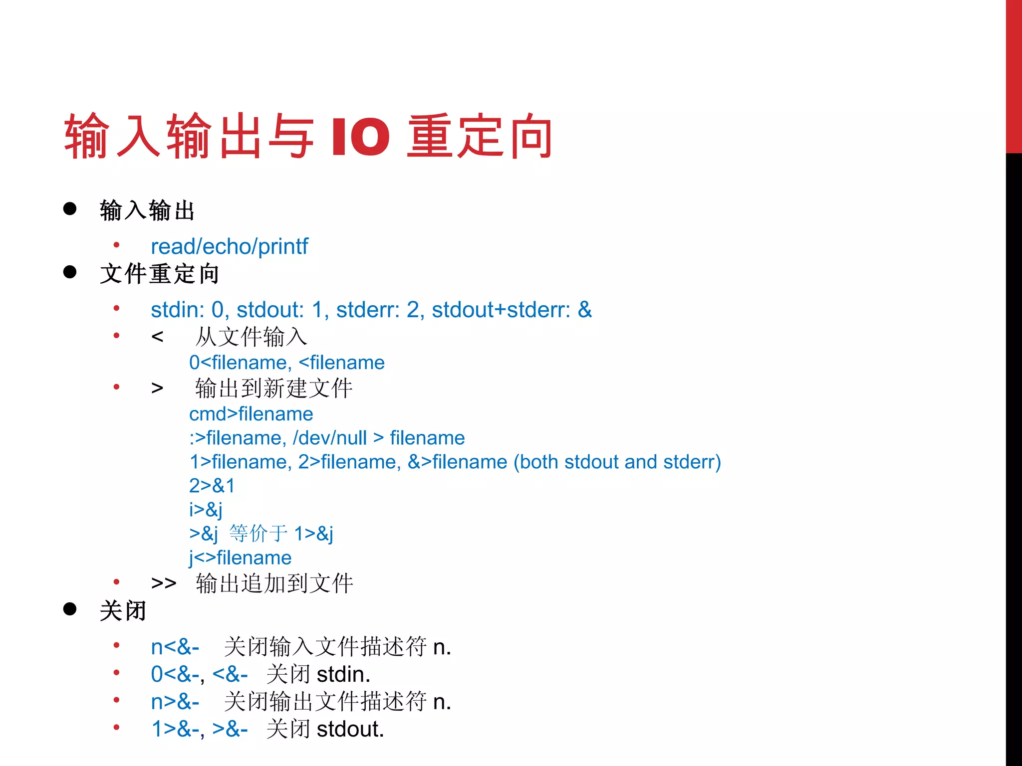 输入输出与 IO 重定向 输入输出 read/echo/printf 文件重定向 stdin: 0, stdout: 1, stderr: 2, stdout+stderr: & <  从文件输入 0<filename, <filename >  输出到新建文件 cmd>filename :>filename, /dev/null > filename 1>filename, 2>filename, &>filename (both stdout and stderr) 2>&1 i>&j >&j  等价于 1>&j j<>filename >>  输出追加到文件 关闭 n<&-  关闭输入文件描述符 n.  0<&- ,  <&-  关闭 stdin.  n>&-  关闭输出文件描述符 n.  1>&- ,  >&-  关闭 stdout.  