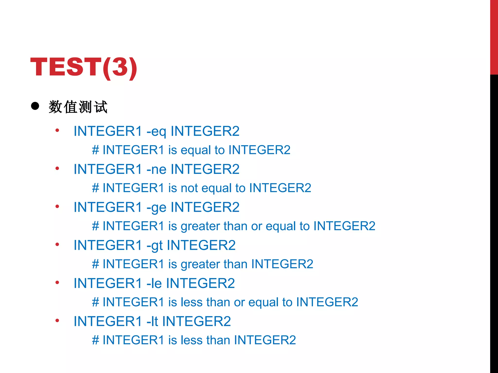 TEST(3) 数值测试 INTEGER1 -eq INTEGER2 # INTEGER1 is equal to INTEGER2 INTEGER1 -ne INTEGER2 # INTEGER1 is not equal to INTEGER2 INTEGER1 -ge INTEGER2 # INTEGER1 is greater than or equal to INTEGER2 INTEGER1 -gt INTEGER2 # INTEGER1 is greater than INTEGER2 INTEGER1 -le INTEGER2 # INTEGER1 is less than or equal to INTEGER2 INTEGER1 -lt INTEGER2 # INTEGER1 is less than INTEGER2 