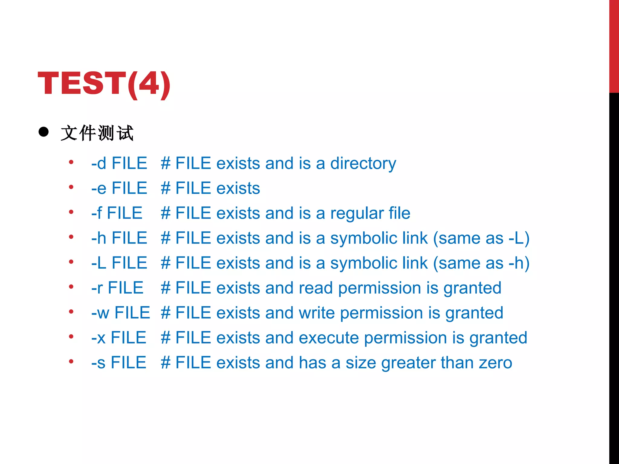 TEST(4) 文件测试 -d FILE # FILE exists and is a directory -e FILE # FILE exists -f FILE # FILE exists and is a regular file -h FILE # FILE exists and is a symbolic link (same as -L) -L FILE # FILE exists and is a symbolic link (same as -h) -r FILE # FILE exists and read permission is granted -w FILE # FILE exists and write permission is granted -x FILE # FILE exists and execute permission is granted -s FILE # FILE exists and has a size greater than zero 