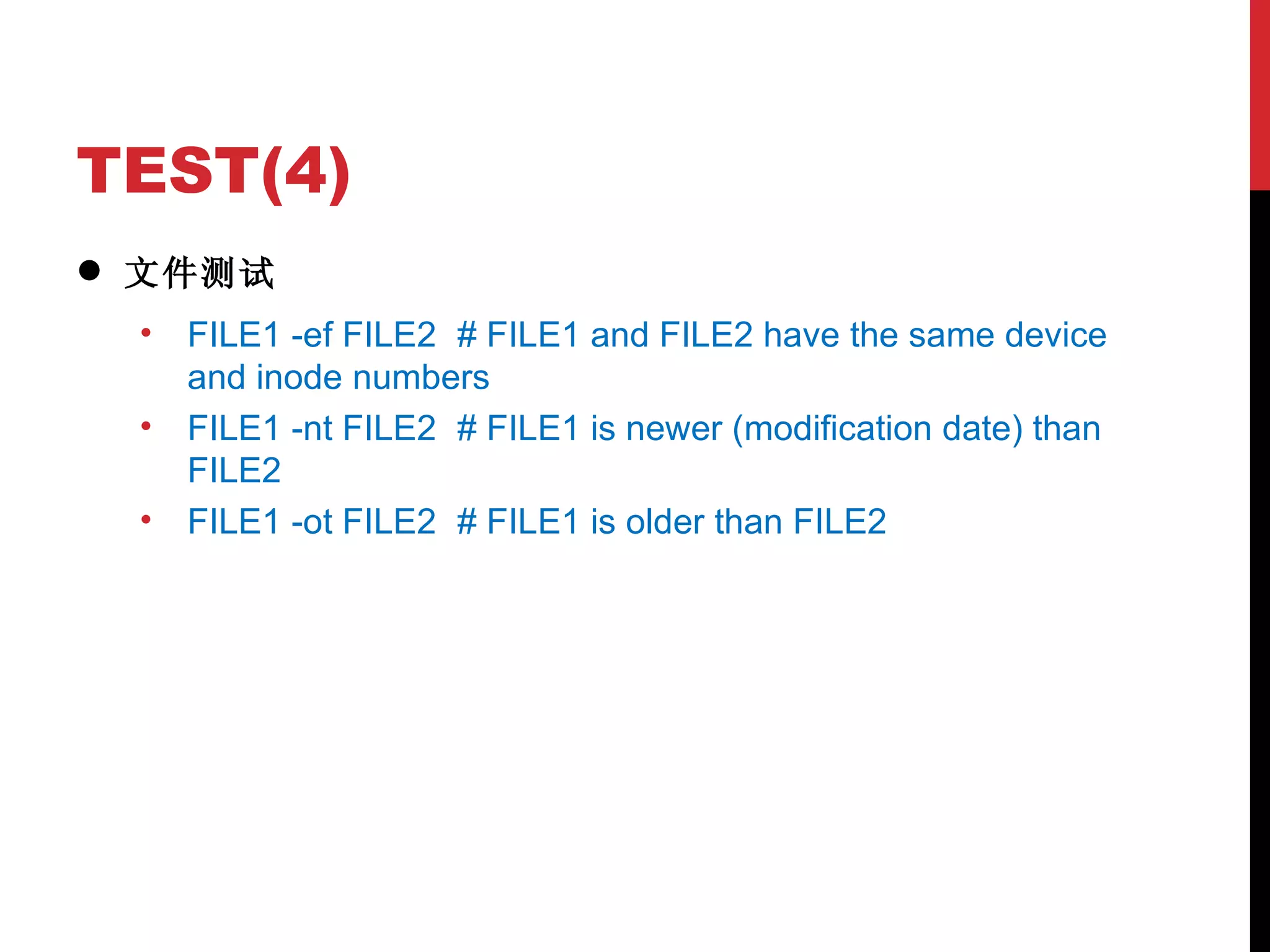 TEST(4) 文件测试 FILE1 -ef FILE2 # FILE1 and FILE2 have the same device and inode numbers FILE1 -nt FILE2 # FILE1 is newer (modification date) than FILE2 FILE1 -ot FILE2 # FILE1 is older than FILE2 