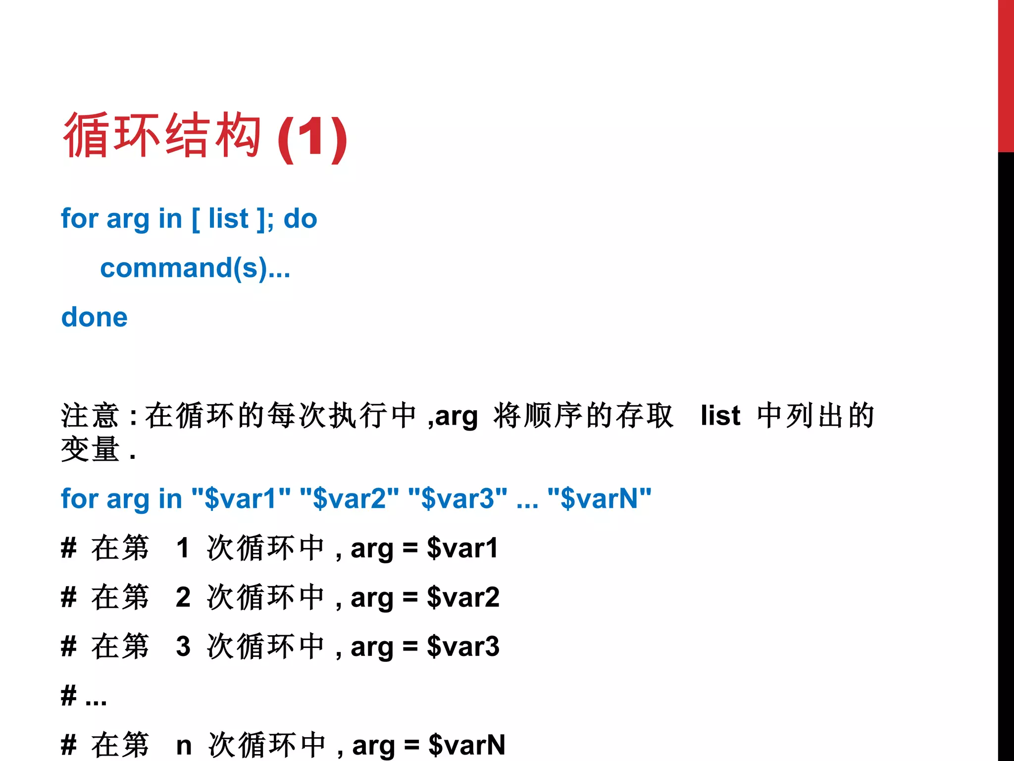 循环结构 (1) for arg in [ list ]; do command(s)... done 注意 : 在循环的每次执行中 ,arg  将顺序的存取  list  中列出的变量 . for arg in "$var1" "$var2" "$var3" ... "$varN" #  在第  1  次循环中 , arg = $var1 #  在第  2  次循环中 , arg = $var2 #  在第  3  次循环中 , arg = $var3 # ... #  在第  n  次循环中 , arg = $varN 