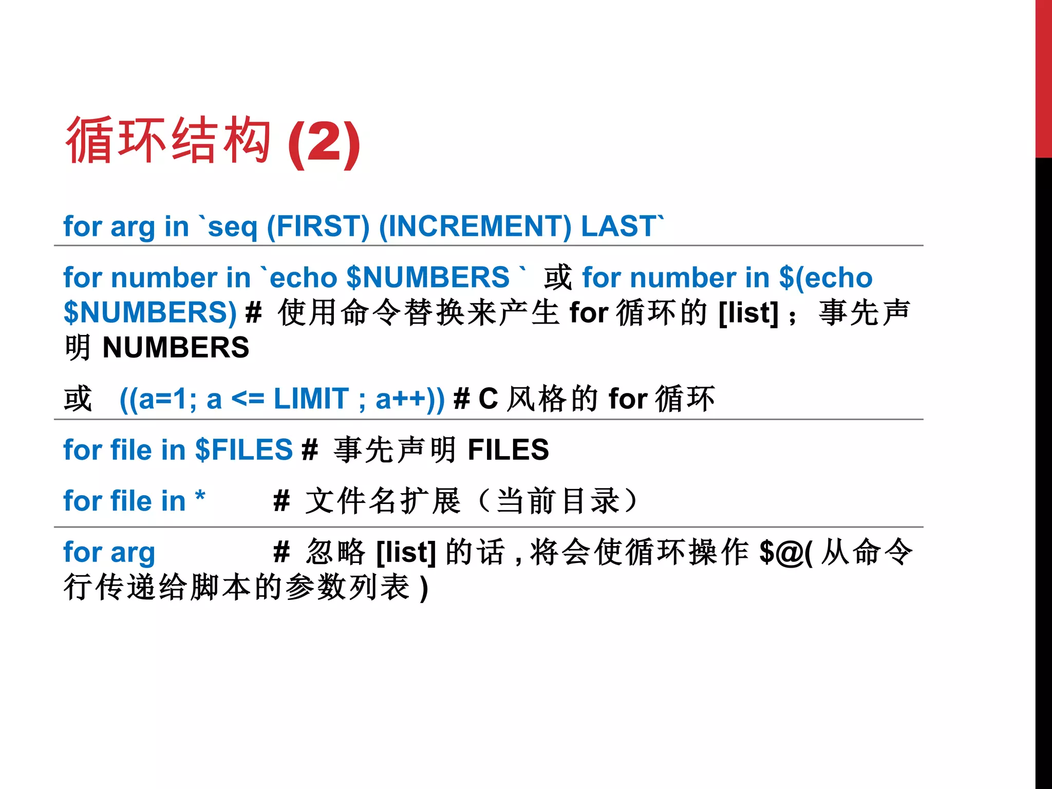循环结构 (2) for arg in `seq (FIRST) (INCREMENT) LAST` for number in `echo $NUMBERS `  或 for number in $(echo $NUMBERS)  #  使用命令替换来产生 for 循环的 [list] ；事先声明 NUMBERS 或  ((a=1; a <= LIMIT ; a++))  # C 风格的 for 循环 for file in $FILES  #  事先声明 FILES for file in * #  文件名扩展（当前目录） for arg #  忽略 [list] 的话 , 将会使循环操作 $@( 从命令行传递给脚本的参数列表 ) 