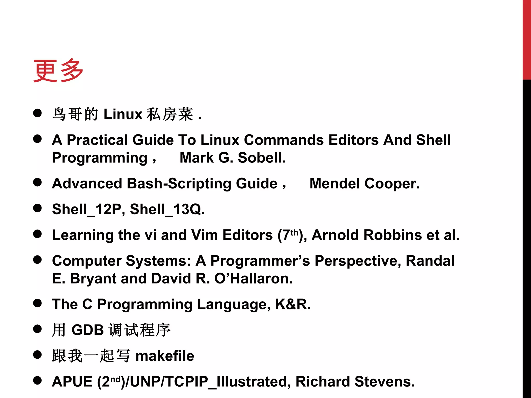更多 鸟哥的 Linux 私房菜 . A Practical Guide To Linux Commands Editors And Shell Programming ，  Mark G. Sobell. Advanced Bash-Scripting Guide ，  Mendel Cooper. Shell_12P, Shell_13Q. Learning the vi and Vim Editors (7 th ), Arnold Robbins et al. Computer Systems: A Programmer’s Perspective, Randal E. Bryant and David R. O’Hallaron. The C Programming Language, K&R. 用 GDB 调试程序 跟我一起写 makefile APUE (2 nd )/UNP/TCPIP_Illustrated, Richard Stevens. 