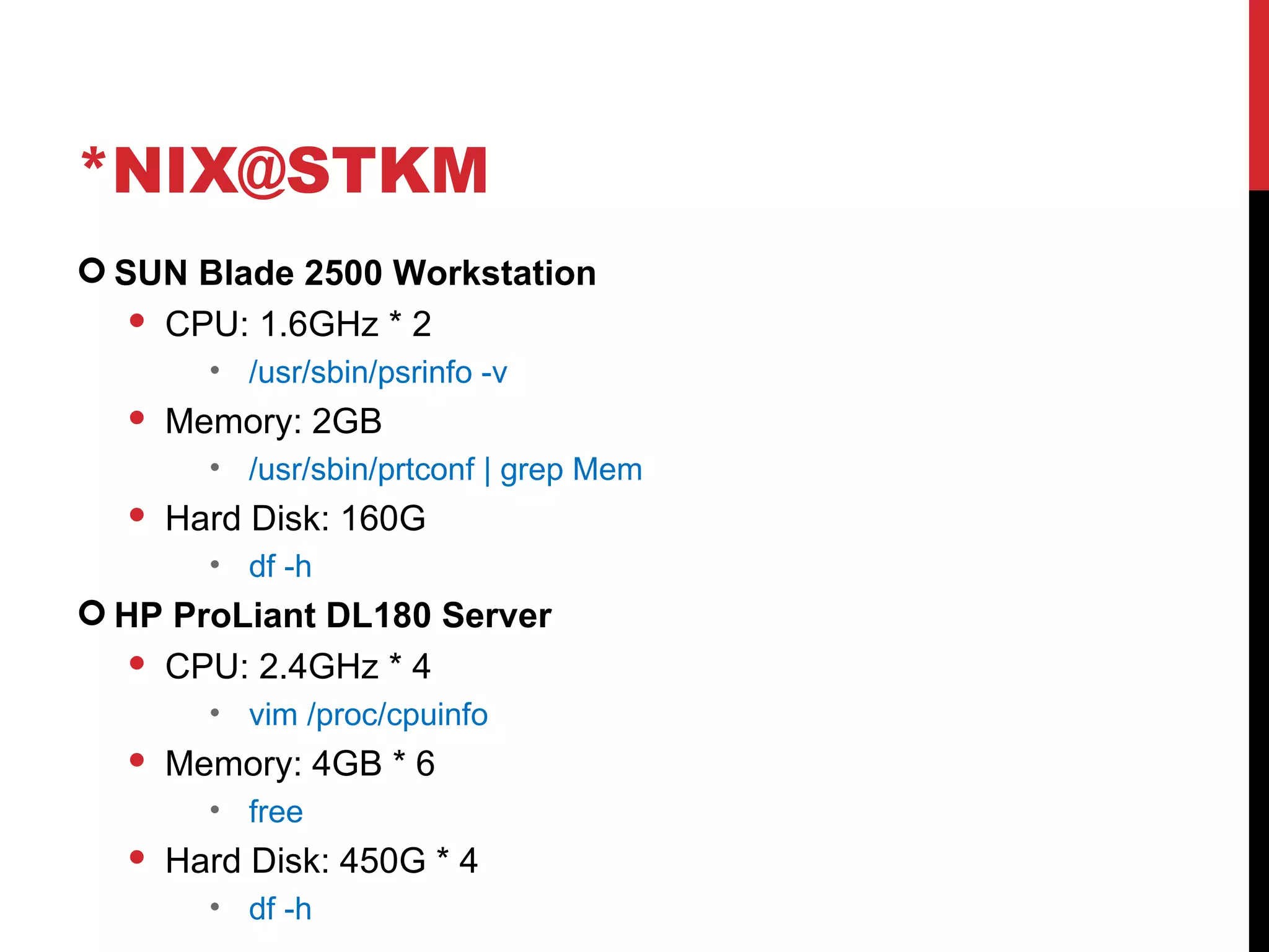 *NIX@STKM SUN Blade 2500 Workstation CPU: 1.6GHz * 2 /usr/sbin/psrinfo -v  Memory: 2GB /usr/sbin/prtconf | grep Mem Hard Disk: 160G df -h HP ProLiant DL180 Server CPU: 2.4GHz * 4 vim /proc/cpuinfo Memory: 4GB * 6 free Hard Disk: 450G * 4 df -h 