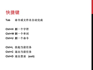 快捷键 Tab 命令或文件名自动完成   Ctrl+H 删一个字符 Ctrl+W 删一个单词 Ctrl+U 删一个命令   Ctrl+L 挂起当前 任务 Ctrl+C 退出当前任务 Ctrl+D 退出登录  (exit) 