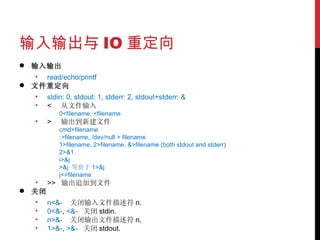 输入输出与 IO 重定向 输入输出 read/echo/printf 文件重定向 stdin: 0, stdout: 1, stderr: 2, stdout+stderr: & <  从文件输入 0<filename, <filename >  输出到新建文件 cmd>filename :>filename, /dev/null > filename 1>filename, 2>filename, &>filename (both stdout and stderr) 2>&1 i>&j >&j  等价于 1>&j j<>filename >>  输出追加到文件 关闭 n<&-  关闭输入文件描述符 n.  0<&- ,  <&-  关闭 stdin.  n>&-  关闭输出文件描述符 n.  1>&- ,  >&-  关闭 stdout.  
