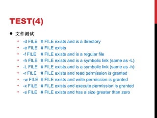 TEST(4) 文件测试 -d FILE # FILE exists and is a directory -e FILE # FILE exists -f FILE # FILE exists and is a regular file -h FILE # FILE exists and is a symbolic link (same as -L) -L FILE # FILE exists and is a symbolic link (same as -h) -r FILE # FILE exists and read permission is granted -w FILE # FILE exists and write permission is granted -x FILE # FILE exists and execute permission is granted -s FILE # FILE exists and has a size greater than zero 