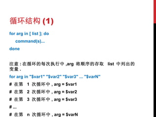 循环结构 (1) for arg in [ list ]; do command(s)... done 注意 : 在循环的每次执行中 ,arg  将顺序的存取  list  中列出的变量 . for arg in "$var1" "$var2" "$var3" ... "$varN" #  在第  1  次循环中 , arg = $var1 #  在第  2  次循环中 , arg = $var2 #  在第  3  次循环中 , arg = $var3 # ... #  在第  n  次循环中 , arg = $varN 